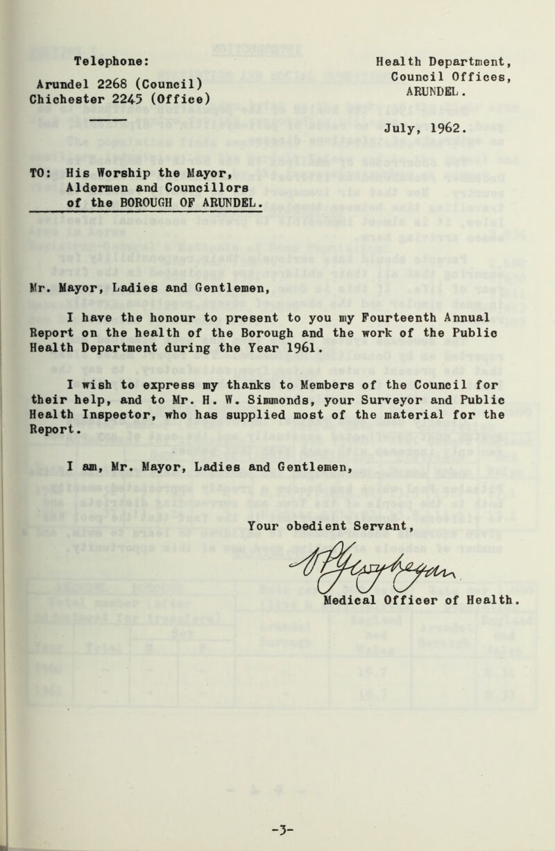 Telephone: Health Department, Council Offices, ARUNDEL . Arundel 2268 (Council) Chichester 2245 (Office) July, 1962. TO: His Worship the Mayor, Aldermen and Councillors of the BOROUGH OF ARUNDEL. Mr. Mayor, Ladies and Gentlemen, I have the honour to present to you my Fourteenth Annual Report on the health of the Borough and the work of the Public Health Department during the Tear 1961. I wish to express my thanks to Members of the Council for their help, and to Mr. H. W. Simmonds, your Surveyor and Public Health Inspector, who has supplied most of the material for the Report. I am, Mr. Mayor, Ladies and Gentlemen, Your obedient Servant Medical Officer of Health -3-