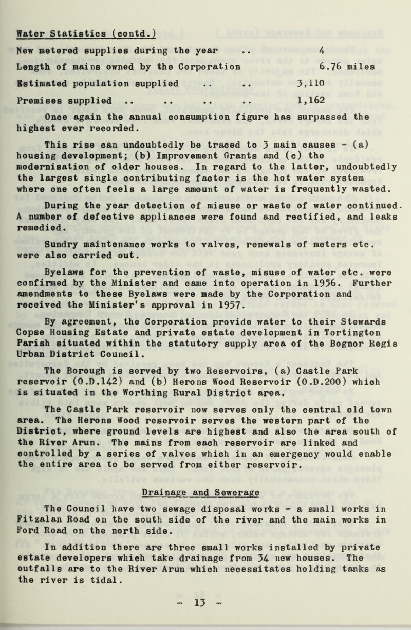 New metered supplies during the year Length of mains owned by the Corporation Estimated population supplied Premises supplied 3,110 1,162 4 6.76 miles Onoe again the annual consumption figure has surpassed the highest ever recorded. This rise can undoubtedly be traced to 3 main causes - (a) housing development; (b) Improvement Grants and (c) the modernisation of older houses. In regard to the latter, undoubtedly the largest single contributing factor is the hot water system where one often feels a large amount of water is frequently wasted. During the year detection of misuse or waste of water continued. A number of defective appliances were found and rectified, and leaks remedied. Sundry maintenance works to valves, renewals of meters etc. were also carried out. Byelaws for the prevention of waste, misuse of water etc. were confirmed by the Minister and came into operation in 1956. Further amendments to these Byelaws were made by the Corporation and received the Minister's approval in 1957. By agreement, the Corporation provide water to their Stewards Copse Housing Estate and private estate development in Tortington Parish situated within the statutory supply area of the Bognor Regis Urban District Council. The Borough is served by two Reservoirs, (a) Castle Park reservoir (O.D.142) and (b) Herons Wood Reservoir (0.D.200) which is situated in the Worthing Rural District area. The Castle Park reservoir now serves only the central old town area. The Herons Wood reservoir serves the western part of the District, where ground levels are highest and also the area south of the River Arun. The mains from each reservoir are linked and controlled by a series of valves which in an emergency would enable the entire area to be served from either reservoir. The Council have two sewage disposal works - a small works in Fitzalan Road on the south side of the river and the main works in Ford Road on the north side. In addition there are three small works installed by private estate developers which take drainage from 34 new houses. The outfalls are to the River Arun which necessitates holding tanks as the river is tidal. Drainage and Sewerage