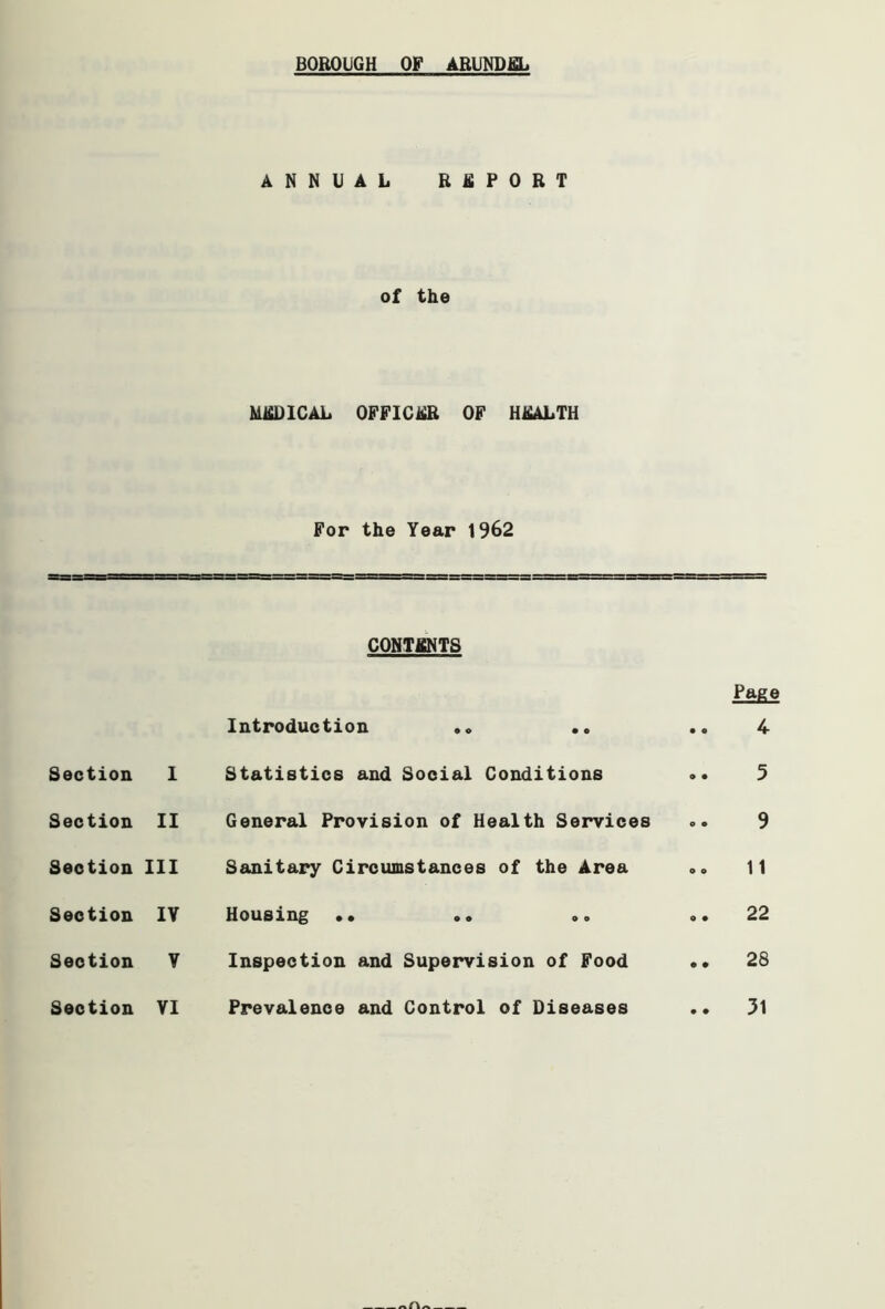 BOROUGH OF ARUNDEL ANNUAL REPORT of the MEDICAL OFFICER OF HEALTH For the Year 1962 CONTENTS Page Introduction .. .. • • 4 Section I Statistics and Social Conditions • • 5 Section II General Provision of Health Services o • 9 Section III Sanitary Circumstances of the Area o o 11 Section IV Housing .. .. .. o • 22 Section V Inspection and Supervision of Food • • 28 Section VI Prevalence and Control of Diseases • ♦ 31