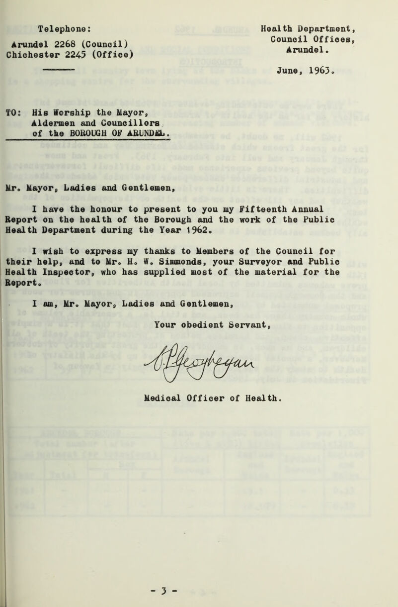 Arundel 2268 (Council) Chichester 2245 (Office) Telephone; Health Department, Council Offices, Arundel. June, 1963 TOj His Worship the Mayor, Aldermen and Councillors of the BOROUGH OF ARUNDJfiL. Mr. Mayor, Ladies and Gentlemen, 1 have the honour to present to you my Fifteenth Annual Report on the health of the Borough and the work of the Public Health Department during the Year 1962. 1 wish to express my thanks to Members of the Council for their help, and to Mr. H. W. Simmonds, your Surveyor and Public Health Inspector, who has supplied most of the material for the Report. 1 am, Mr. Mayor, Ladies and Gentlemen, Your obedient Servant Medical Officer of Health.