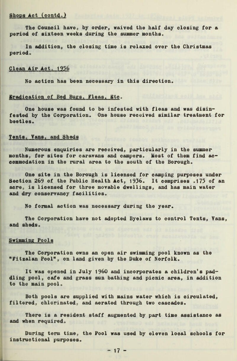 Shops Act (eontdo) The Council have;, by order, waived the half day closing for a period of sixteen weeks during the summer months. In addition, the closing time is relaxed over the Christmas period. No action has been necessary in this direction. Eradication of Bed Bugs. Fleas. Etc. One house was found to be infested with fleas and was disin- fested by the Corporation. One house received similar treatment for beetles. Vans, and Sheds Numerous enquiries are received, particularly in the summer months, for sites for caravans and campers. Most of them find ac- commodation in the rural area to the south of the Borough. One site in the Borough is licensed for camping purposes under Section 269 of the Public Health Act, 1936. It comprises .175 of an acre, is licensed for three movable dwellings, and has main water and dry conservancy facilities. No formal action was necessary during the year. The Corporation have not adopted Byelaws to control Tents, Yans, and sheds. The Corporation owns an open air swimming pool known as the Fitzalan Pool”, on land given by the Duke of Norfolk. It was opened in July I960 and incorporates a children's pad- dling pool, cafe and grass sun bathing and picnic area, in addition to the main pool. Both pools are supplied with mains water which is circulated, filtered, chlorinated, and aerated through two cascades. There is a resident staff augmented by part time assistance as and when required. During term time, the Pool was used by eleven local schools for instructional purposes.