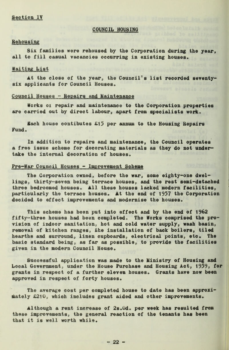 COUNCIL HOUSING Rehousing Six families were rehoused by the Corporation during the year, all to fill casual vacancies occurring in existing houses., Waiting List At the close of the year, the Council°s list recorded seventy- six applicants for Council Houses* Council Houses - Repairs and Maintenance Works 01 repair and maintenance to the Corporation properties are carried out by direct labour, apart from specialists worko fiach house oontibutes £15 per annum to the Housing Repairs Fund® In addition to repairs and maintenance, the Council operates a free issue scheme for decorating materials as they do not under- take the internal decoration of houseso Pre-War Council The Corporation owned, before the war, some eighty-one dwel- lings, thirty-seven being terrace houses, and the rest semi-detached three bedroomed houses» All these houses lacked modern facilities, particularly the terrace houses* At the end of 1957 the Corporation decided to effect improvements and modernise the houses* This scheme has been put into effect and by the end of 1962 fifty-three houses had been completed* The Works comprised the pro- vision of indoor sanitation, hot and cold water supply, wash basin, removal of kitchen ranges, the installation of back boilers, tiled hearths and surround, linen cupboards, electrical points, etc* The basic standard being, as far as possible, to provide the facilities given in the modern Council House. Successful application was made to the Ministry of Housing and Local Government, under the House Purchase and Housing Act, 1959, for grants in respect of a further eleven houses. Grants have now been approved in respect of forty houses* The average cost per completed house to date has been approxi- mately £210, which includes grant aided and other improvements* Although a rent increase of 2s»0d* per week has resulted from these improvements, the general reaction of the tenants has been that it is well worth while.