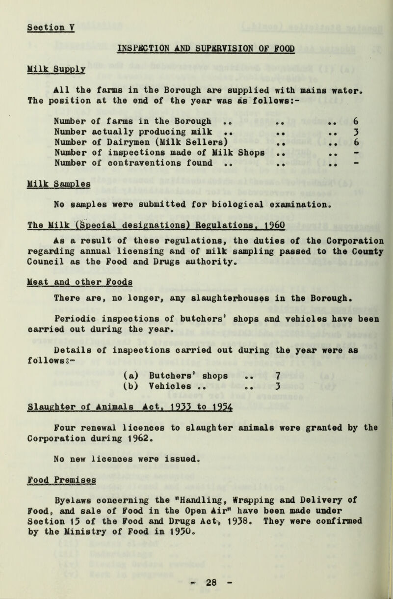 INSPECTION AND SUPERVISION OF FOOD ___ Milk Supply All the farms in the Borough are supplied with mains water. The position at the end of the year was as follows Number of farms in the Borough .» .. ..6 Number actually producing milk •• .• ..3 Number of Dairymen (Milk Sellers) •• ..6 Number of inspections made of Milk Shops .. .. Number of contraventions found .. .. .• Milk Samples No samples were submitted for biological examination. The Milk (Special designations) Regulations, i960 As a result of these regulations, the duties of the Corporation regarding annual licensing and of milk sampling passed to the County Council as the Food and Drugs authority. Meat and other Foods There are, no longer, any slaughterhouses in the Borough. Periodic inspections of butchers0 shops and vehicles have been carried out during the year. Details of inspections carried out during the year were as follows§° (a) Butchers shops .. 7 (b) Vehicles .. .. 3 Slaughter of Animals Act. 1933 to 1954 Four renewal licences to slaughter animals were granted by the Corporation during 1962. No new licences were issued. Food Premises Byelaws concerning the Handling, Wrapping and Delivery of Food, and sale of Food in the Open Air have been made under Section 15 of the Food and Drugs Act* 1938. They were confirmed by the Ministry of Food in 1950.