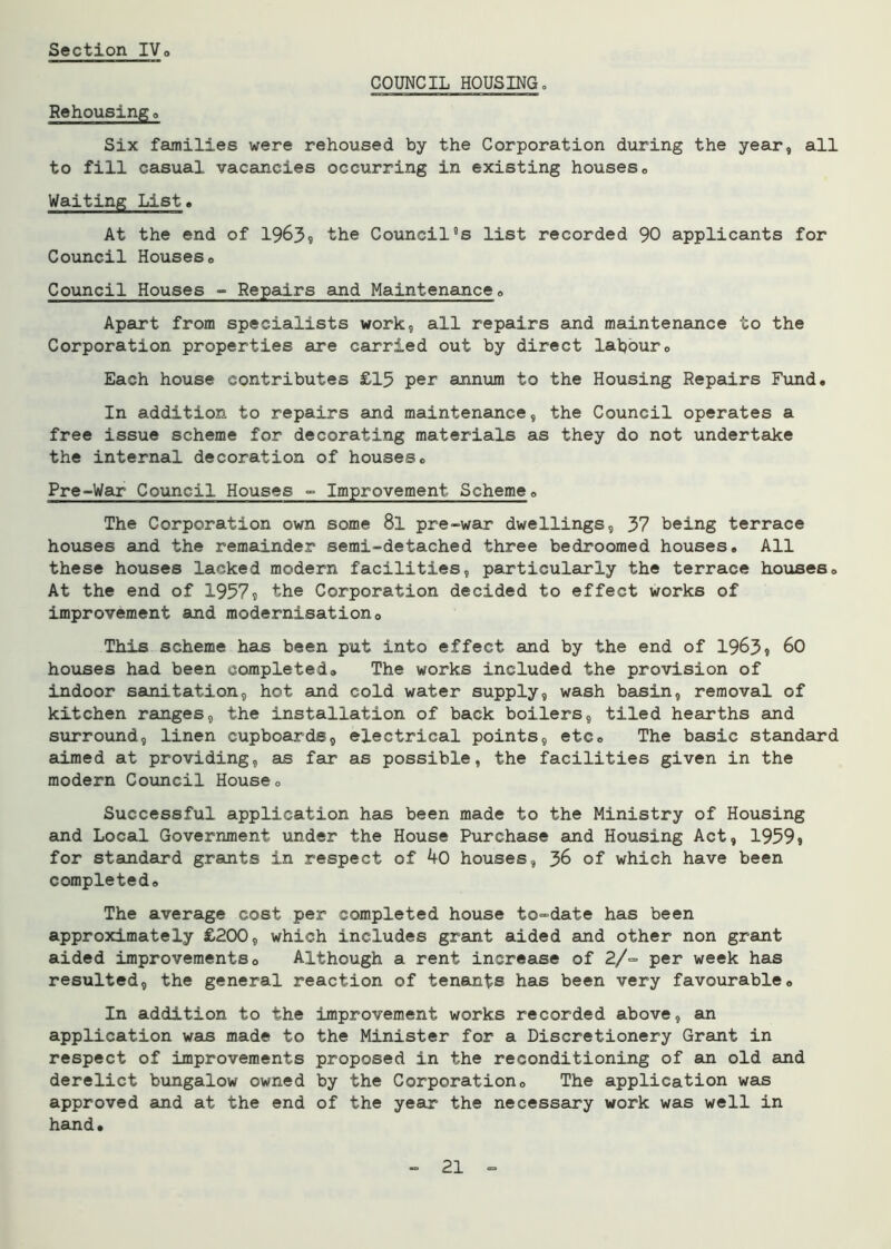 COUNCIL HOUSING. Rehousing a Six families were rehoused by the Corporation during the year, all to fill casual vacancies occurring in existing houses. Waiting List. At the end of 1963? ^he Council5s list recorded 90 applicants for Council Houseso Council Houses - Repairs and Maintenance. Apart from specialists work, all repairs and maintenance to the Corporation properties are carried out by direct labour. Each house contributes £15 per annum to the Housing Repairs Fund. In addition to repairs and maintenance, the Council operates a free issue scheme for decorating materials as they do not undertake the internal decoration of houses. Pre-War Council Houses - Improvement Scheme. The Corporation own some 8l pre-war dwellings, 37 being terrace houses and the remainder semi-detached three bedroomed houses. All these houses lacked modern facilities, particularly the terrace houses. At the end of 1957s the Corporation decided to effect works of improvement and modernisation0 This scheme has been put into effect and by the end of 1963? 60 houses had been completed. The works included the provision of indoor sanitation, hot and cold water supply, wash basin, removal of kitchen ranges, the installation of back boilers, tiled hearths and surround, linen cupboards, electrical points, etc. The basic standard aimed at providing, as far as possible, the facilities given in the modern Council House. Successful application has been made to the Ministry of Housing and Local Government under the House Purchase and Housing Act, 1959» for standard grants in respect of 40 houses, J>6 of which have been completed. The average cost per completed house to-date has been approximately £200, which includes grant aided and other non grant aided improvements0 Although a rent increase of 2/~ per week has resulted, the general reaction of tenants has been very favourable. In addition to the improvement works recorded above, an application was made to the Minister for a Discretionery Grant in respect of improvements proposed in the reconditioning of an old and derelict bungalow owned by the Corporation. The application was approved and at the end of the year the necessary work was well in hand.