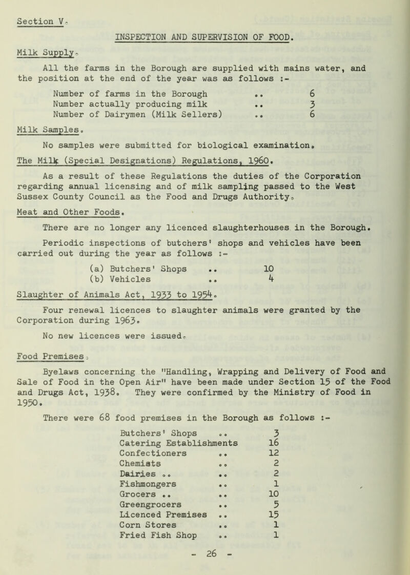 INSPECTION AND SUPERVISION OF FOOD. Milk Supply» All the farms in the Borough are supplied with mains water, and the position at the end of the year was as follows Number of farms in the Borough .. 6 Number actually producing milk .. 3 Number of Dairymen (Milk Sellers) .. 6 Milk Samples» No samples were submitted for biological examination. The Milk (Special Designations) Regulations, I960, As a result of these Regulations the duties of the Corporation regarding annual licensing and of milk sampling passed to the West Sussex County Council as the Food and Drugs Authority, Meat and Other Foods. There are no longer any licenced slaughterhouses in the Borough. Periodic inspections of butchers’ shops and vehicles have been carried out during the year as follows ;■= (a) Butchers' Shops .. 10 (b) Vehicles .. 4 Slaughter of Animals Act, 1933 to 1954<> Four renewal licences to slaughter animals were granted by the Corporation during 1963* No new licences were issued. Food Premises; Byelaws concerning the Handling, Wrapping and Delivery of Food and Sale of Food in the Open Air have been made under Section 15 of the Food and Drugs Act, 1938. They were confirmed by the Ministry of Food in 1950. There were 68 food premises in the Borough as follows Butchers’ Shops .. 3 Catering Establishments 16 Confectioners .. 12 Chemists .. 2 Dairies ». •. 2 Fishmongers .. 1 Grocers •. .. 10 Greengrocers .. 5 Licenced Premises .. 15 Corn Stores .. 1 Fried Fish Shop .. 1