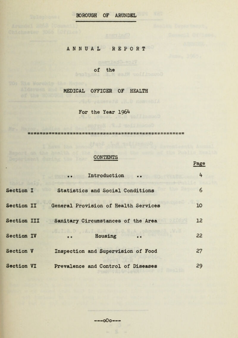 BOROUGH OF ARUNDEL ANNUAL REPORT of the MEDICAL OFFICER OF HEALTH For the Year 1964 Page 4 6 10 12 22 27 29 CONTENTS Introduction Section I Statistics and Social Conditions Section II General Provision of Health Services Section III Sanitary Circumstances of the Area Section IV Housing Section V Inspection and Supervision of Food Section VI Prevalence and Control of Diseases oOo-—