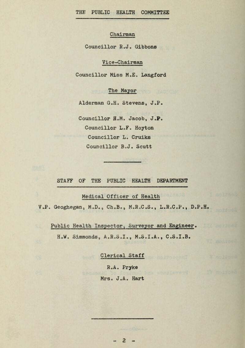 THE PUBLIC HEALTH COMMITTEE Chairman Councillor R.J. Gibbons Vice-Chairman Councillor Miss M.E. Langford The Mayor Alderman G.H. Stevens, J.P. Councillor H.M. Jacob, J.P. Councillor L.F. Hoyton Councillor L. Cruiks Councillor B.J. Scutt STAFF OF THE PUBLIC HEALTH DEPARTMENT Medical Officer of Health V.P. Geoghegan, M.D., Ch.B., M.R.C.S., L.R.C.P., D.P.H. Public Health Inspector, Surveyor and Engineer. H.W. Simmonds, A.R.S.I., M.S.I.A., C.S.I.B. Clerical Staff R.A. Pryke Mrs. J.A. Hart