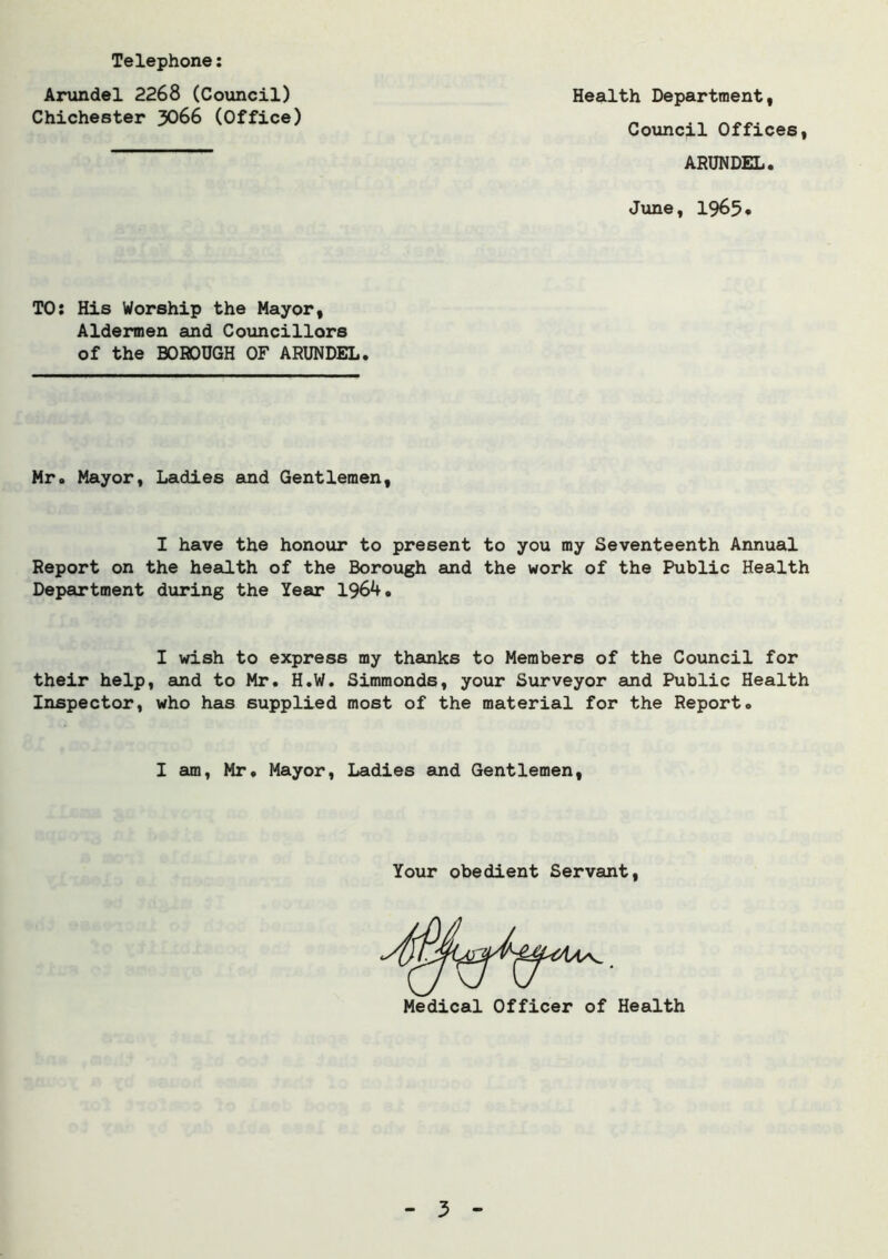 Telephone: Arundel 2268 (Council) Chichester 3066 (Office) Health Department, Council Offices, ARUNDEL. June, 1965* TO: His Worship the Mayor, Aldermen and Councillors of the BOROUGH OF ARUNDEL. Mr. Mayor, Ladies and Gentlemen, I have the honour to present to you my Seventeenth Annual Report on the health of the Borough and the work of the Public Health Department during the Year 1964. I wish to express my thanks to Members of the Council for their help, and to Mr. H.W. Simmonds, your Surveyor and Public Health Inspector, who has supplied most of the material for the Report. I am, Mr. Mayor, Ladies and Gentlemen, Your obedient Servant,