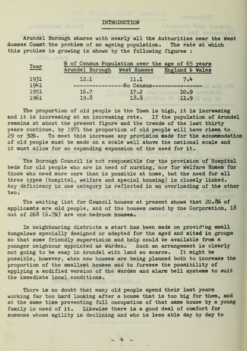 INTRODUCTION Arundel Borough shares with nearly all the Authorities near the West Sussex Coast the problem of an ageing population. The rate at which this problem is growing is shown by the following figures : year % of Census Population over the age of 65 years ——— Arundel Borough West Sussex England & Wales 1931 12.1 11.1 7o4 19^1 ——— ——-No Census —— 1951 16.7 17o2 10.9 1961 19*8 18.8 11.9 The proportion of old people in the Town is high, it is increasing and it is increasing at an increasing rate. If the population of Arundel remains at about the present figure and the trends of the last thirty years continue, by 1971 the proportion of old people will have risen to 29 or 30%a To meet this increase any provision made for the accommodation of old people must be made on a scale well above the national scale and it must allow for an expanding expansion of the need for it. The Borough Council is not responsible for the provision of Hospital beds for old people who are in need of nursing, nor for Welfare Homes for those who need more care than is possible at home, but the need for all three types .(hospital, welfare and special housing) is closely linked. Any deficiency in one category is reflected in an overloading of the other two. The waiting list for Council houses at present shows that 20.8% of applicants are old people, and of the houses owned by the Corporation, l8 out of 268 (6.7%) are one bedroom houses. In neighbouring districts a start has been made on providing small bungalows specially designed or adapted for the aged and sited in groups so that some friendly supervision and help could be available from a younger neighbour appointed as Warden. Such an arrangement is clearly not going to be easy in Arundel with land so scarce. It might be possible, however, when new houses are being planned both to increase the proportion of the smallest houses and to foresee the possibility of applying a modified version of the Warden and alarm bell systems to suit the immediate local,conditions. There is no doubt that many old people spend their last years working far too hard looking after a house that is too big for them, and at the same time preventing full occupation of that same house by a young family in need of it. Likewise there is a good deal of comfort for someone whose agility is declining and who is less able day by day to