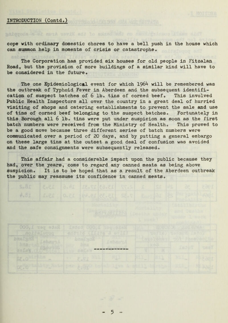 INTRODUCTION (Contd.) cope with ordinary domestic chores to have a bell push in the house which can summon help in moments of crisis or catastrophe, The Corporation has provided six houses for old people in Fitzalan Road, but the provision of more buildings of a similar* kind will have to be considered in the future. The one Epidemiological event for which 1964 will be remembered was the outbreak of Typhoid Fever in Aberdeen and the subsequent identifi- cation of suspect batches of 6 lb, tins of corned beef. This involved Public Health Inspectors all over the country in a great deal of hurried visiting of shops and catering establishments to prevent the sale and use of tins of corned beef belonging to the suspect batches. Fortunately in this Borough all 6 lb, tins were put under suspicion as soon as the first batch numbers were received from the Ministry of Health, This proved to be a good move because three different series of batch numbers were communicated over a period of 20 days, and by putting a general embargo on these large tins at the outset a good deal of confusion was avoided and the safe consignments were subsequently released. This affair had a considerable impact upon the public because they had, over the years, come to regard any canned meats as being above suspicion. It is to be hoped that as a result of the Aberdeen outbreak the public may reassume its confidence in canned meats.
