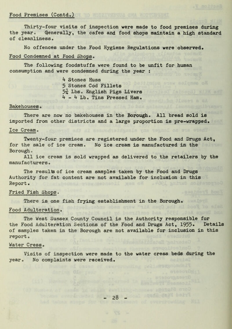 Food Premises (Contd.) Thirty-four visits of inspection were made to food premises during the year. Qenerally, the cafes and food shops maintain a high standard of cleanliness. No offences under the Food Hygiene Regulations were observed. Food Condemned at Food Shops. The following foodstuffs were found to be unfit for human consumption and were condemned during the year : 4 Stones Huss 5 Stones Cod Fillets Lbs. English Pigs Livers 4 - 4 Lbo Tins Pressed Ham. Bakehouses. There are now no bakehouses in the Borough. All bread sold is imported from other districts and a large proportion is pre-wrapped. Ice Cream. Twenty-four premises are registered under the Food and Drugs Act, for the sale of ice cream. No ice cream is manufactured in the Borough. All ice cream is sold wrapped as delivered to the retailers by the manufacturers. The resulls of ice cream samples taken by the Food and Drugs Authority for fat content are not available for inclusion in this Report • Fried Fish Shops. There is one fish frying establishment in the Borough. Food Adulteration. The West Sussex County Council is the Authority responsible for the Food Adulteration Sections of the Food and Drugs Act, 1955• Details of samples taken in the Borough are not available for inclusion in this report. Water Cress. Visits of inspection were made to the water cress beds during the year. No complaints were received.