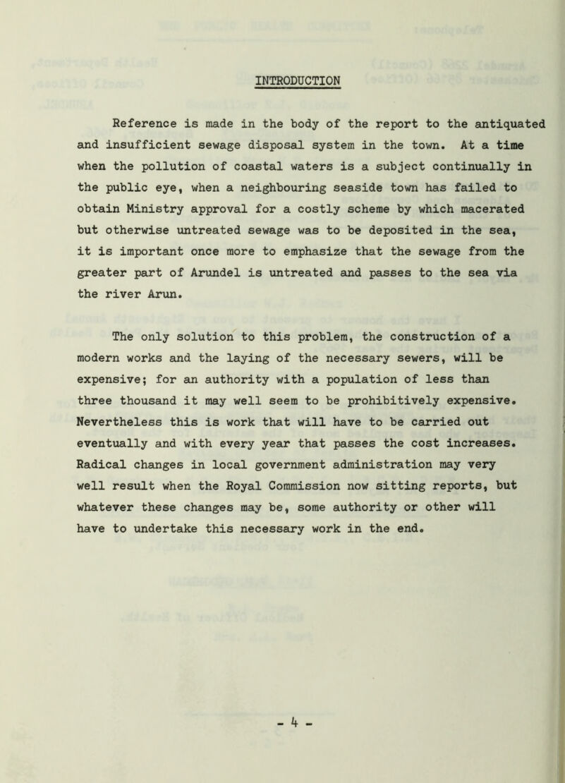 INTRODUCTION Reference is made in the body of the report to the antiquated and insufficient sewage disposal system in the town. At a time when the pollution of coastal waters is a subject continually in the public eye, when a neighbouring seaside town has failed to obtain Ministry approval for a costly scheme by which macerated but otherwise untreated sewage was to be deposited in the sea, it is important once more to emphasize that the sewage from the greater part of Arundel is untreated and passes to the sea via the river Arun. The only solution to this problem, the construction of a modern works and the laying of the necessary sewers, will be expensive; for an authority with a population of less than three thousand it may well seem to be prohibitively expensive. Nevertheless this is work that will have to be carried out eventually and with every year that passes the cost increases. Radical changes in local government administration may very well result when the Royal Commission now sitting reports, but whatever these changes may be, some authority or other will have to undertake this necessary work in the end.