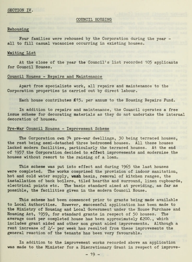 SECTION IV. COUNCIL HOUSING Rehousing; Four families were rehoused by the Corporation during the year - all to fill casual vacancies occurring in existing houses® Waiting List At the close of the year the Council’s list recorded 105 applicants for Council Houses<> Council Houses - Repairs and Maintenance Apart from specialists work, all repairs and maintenance to the Corporation properties is carried out by direct labour® Each house contributes £15» per annum to the Housing Repairs Fundo In addition to repairs and maintenance, the Council operates a free issue scheme for decorating materials as they do not undertake the internal decoration of houses® Pre-Wax Council Houses - Improvement Scheme The Corporation own pre-war dwellings, 30 being terraced houses, the rest being semi-detached three bedroomed houses® All these houses lacked modern facilities, particularly the terraced houses® At the end of 1957 the Corporation decided to effect improvements and modernise the houses without resort to the raising of a loan® This scheme was put into effect and during 19^5 the last houses were completed® The works comprised the provision of indoor sanitation, hot and cold water supply, wash basin, removal of kitchen ranges, the installation of back boilers, tiled hearths and surround, linen cupboards, electrical points etc® The basic standard aimed at providing, as far as possible, the facilities given in the modern Council House® This scheme had been commenced prior to grants being made available to Local Authorities® However, successful application has been made to the Ministry of Housing and Local Government under the House Purchase and Housing Act, 1959» for standard grants in respect of 50 houses® The average cost per completed house has been approximately £200®, which includes grant aided and other non grant aided improvements® Although a rent increase of 2/- per week has resulted from these improvements the general reaction of the tenants has been very favourable® In addition to the improvement works recorded above an application was made to the Minister for a Discretionary Grant in respect of improve-