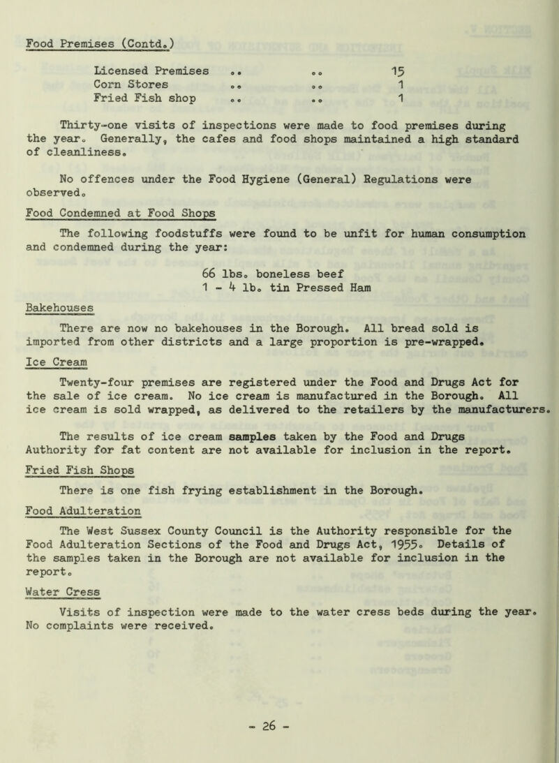 Food Premises (Contd.) Licensed Premises .. .. 15 Corn Stores .. .. 1 Fried Fish shop .. .. 1 Thirty-one visits of inspections were made to food premises during the year*, Generally, the cafes and food shops maintained a high standard of cleanliness« No offences under the Food Hygiene (General) Regulations were observedo Food Condemned at Food Shops The following foodstuffs were found to be unfit for human consumption and condemned during the year: 66 lbSo boneless beef 1 - 4 lbo tin Pressed Ham Bakehouses There are now no bakehouses in the Borough. All bread sold is imported from other districts and a large proportion is pre-wrapped. Ice Cream Twenty-four premises are registered under the Food and Drugs Act for the sale of ice cream. No ice cream is manufactured in the Borough. All ice cream is sold wrapped, as delivered to the retailers by the manufacturers. The results of ice cream samples taken by the Food and Drugs Authority for fat content are not available for inclusion in the report. Fried Fish Shops There is one fish frying establishment in the Borough. Food Adulteration The West Sussex County Council is the Authority responsible for the Food Adulteration Sections of the Food and Drugs Act, 1955® Details of the samples taken in the Borough are not available for inclusion in the report. Water Cress Visits of inspection were made to the water cress beds during the year. No complaints were received.