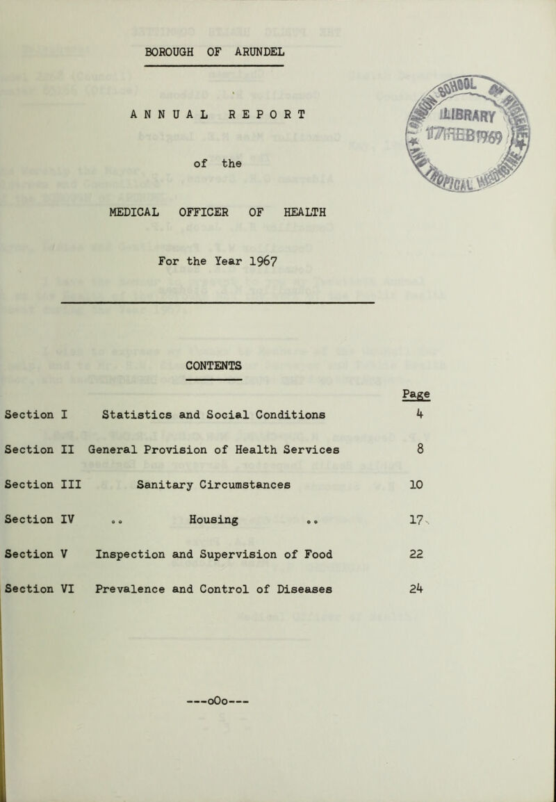 MEDICAL OFFICER OF HEALTH For the Year 1967 CONTENTS Page Section I Statistics and Social Conditions 4 Section II General Provision of Health Services 8 Section III Sanitary Circumstances 10 Section IV .« Housing 0o 17- Section V Inspection and Supervision of Food 22 Section VI Prevalence and Control of Diseases 24 oOo—-