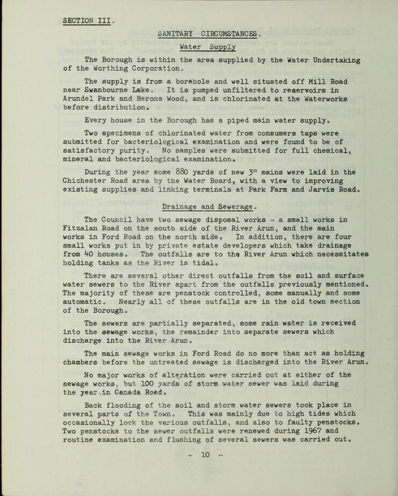 SANITARY CIRCUMSTANCES. Water Supply The Borough is within the area supplied by the Water Undertaking of the Worthing Corporation, The supply is from a borehole and well situated off Mill Road near Swanbourne Lake0 It is pumped unfiltered to reservoirs in Arundel Park and Herons Wood, and is chlorinated at the Waterworks before distribution. Every house in the Borough has a piped main water supply0 Two specimens of chlorinated water from consumers taps were submitted for bacteriological examination and were found to be of satisfactory purity. No samples were submitted for full chemical, mineral and bacteriological examination® During the year some 880 yards of new 3 mains were laid in the Chichester Road area by the Water Board, with a view to improving existing supplies and linking terminals at Park Farm and Jarvis Road, Drainage and Sewerage, The Council have two sewage disposal works ~ a small works in Fitzalan Road on the south side of the River Arun, and the main works in Ford Road on the north side. In addition, there are four small works put in by private estate developers which take drainage from kO houses. The outfalls are to th$ River Arun which necessitates holding tanks as the River is tidal. There are several other direct outfalls from the soil and surface water sewers to the River apart from the outfalls previously mentioned. The majority of these are penstock controlled, some manually and some automatic. Nearly all of these outfalls are in the old town section of the Borough, The sewers are partially separated, some rain water is received into the sewage works, the remainder into separate sewers which discharge into the River Arun, The main sewage works in Ford Road do no more than act as holding chambers before the untreated sewage is discharged into the River Arun, No major works of alteration were carried out at either of the sewage works, but 100 yards of storm water sewer was laid during the year-in Canada Road, Back flooding of the soil and storm water sewers took place in several parts of the Town, This was mainly due to high tides which occasionally lock the various outfalls, and also to faulty penstocks. Two penstocks to the sewer outfalls were renewed during 1967 and routine examination and flushing of several sewers was carried out.