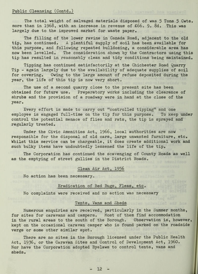 Public Cleansing (ContcL) The total weight of salvaged materials disposed of was 5 Tons 5 Cwts. more than in 1968, with an increase in revenue of £66. 9« 8d<> This was largely due to the improved market for waste paper. The filling of the lower ravine in Canada Road, adjacent to the old tip, has continued. A plentiful supply of soil has been available for this purpose, and following repeated bulldozing, a considerable area has now been levelled. The consideration shown by the Contractors using this tip has resulted in reasonably clean and tidy conditions being maintained. Tipping has continued satisfactorily at the Chichester Road Quarry Tip - again largely due to the availability of adequate supplies of soil for covering. Owing to the large amount of refuse deposited during the year, the life of this tip is now very short. The use of a second quarry close to the present site has been obtained for future use. Preparatory works including the clearance of shrubs and the provision of a roadway were in hand at the close of the year* Every effort is made to carry out controlled tipping and one employee is engaged full-time on the tip for this purpose. To keep under control the potential menace of flies and rats, the tip is sprayed and regularly treated. Under the Civic Amenities Act, 1966, local authorities are now responsible for the disposal of old cars, large unwanted furniture, etc. Whilst this service can be chargeable, it does create additional work and such bulky items have undoubtedly lessened the life of the tip. The Corporation has continued the scavenging of County Roads as well as the emptying of street gullies in the District Roads. Clean Air Act, 1936 No action has been necessary. Eradication of Bed Bugs, Fleas, etc. No complaints were received and no action was necessary Tents, Vans and Sheds Numerous enquiries are received, particularly in the Summer months, for sites for caravans and campers. Most of them find accommodation in the rural areas to the south of the Borough. Observation is, however, kept on the occasional caravan camper who is found parked on the roadside verge or some other similar spot. There are no sites in the Borough licensed under the Public Health Act, 1936, or the Caravan Sites and Control of Development Act, i960. Nor have the Corporation adopted Byelaws to control tents, vans and sheds.