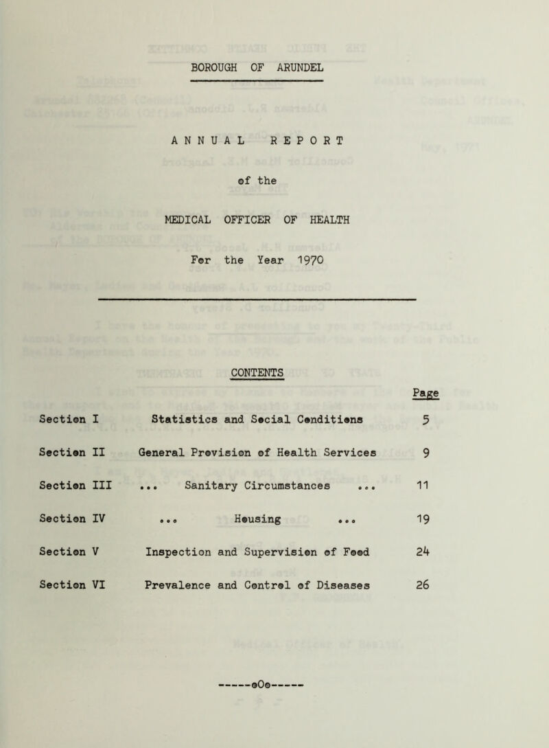 BOROUGH OF ARUNDEL Section Section Section Section Section Section ANNUAL REPORT of the MEDICAL OFFICER OF HEALTH For the Year 1970 CONTENTS Page I Statistics and Social Conditions 5 II General Provision of Health Services 9 III ... Sanitary Circumstances ... 11 IV ,.0 Housing ... 19 V Inspection and Supervision of Food 2b VI Prevalence and Control of Diseases 26 oOo