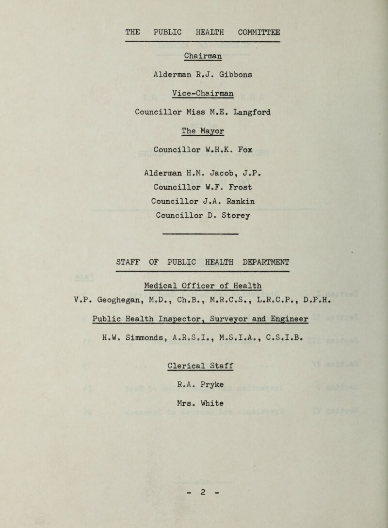 THE PUBLIC HEALTH COMMITTEE Chairman Alderman R.J. Gibbons Vice-Chairman Councillor Miss M.E. Langford The Mayor Councillor W.H.K. Fox Alderman H.M. Jacob, J.P. Councillor W„F. Frost Councillor J.A« Rankin Councillor D„ Storey STAFF OF PUBLIC HEALTH DEPARTMENT Medical Officer of Health V.P. Geoghegan, MoD., Ch.B., M.R.C.S., L.R.C.P., D.P.H. Public Health Inspector, Surveyor and Engineer H.W. Simmonds, A.R.S.I., M.S.I.A., C.S.I.B. Clerical Staff R.A. Pryke Mrs0 White