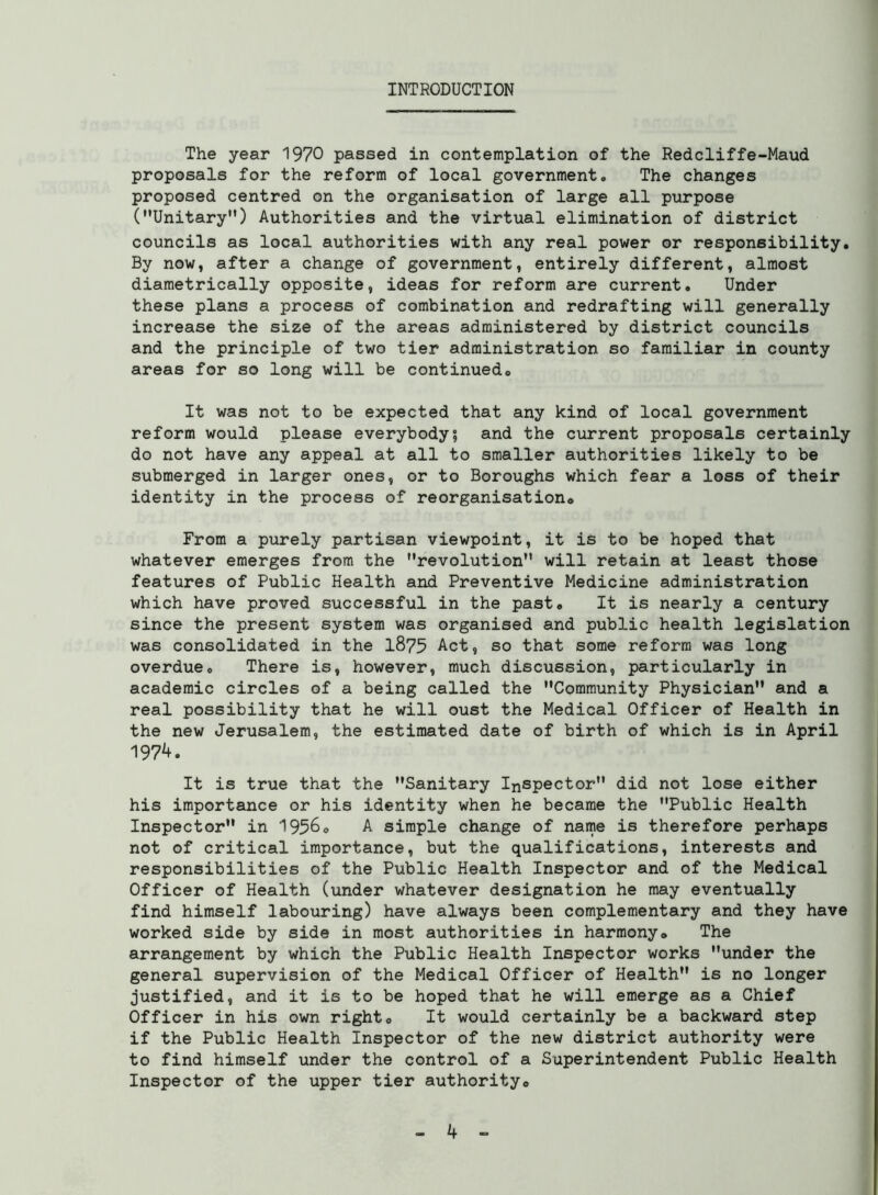 INTRODUCTION The year 1970 passed in contemplation of the Redcliffe-Maud proposals for the reform of local government,, The changes proposed centred on the organisation of large all purpose (Unitary) Authorities and the virtual elimination of district councils as local authorities with any real power or responsibility. By now, after a change of government, entirely different, almost diametrically opposite, ideas for reform are current. Under these plans a process of combination and redrafting will generally increase the size of the areas administered by district councils and the principle of two tier administration so familiar in county areas for so long will be continued. It was not to be expected that any kind of local government reform would please everybody; and the current proposals certainly do not have any appeal at all to smaller authorities likely to be submerged in larger ones, or to Boroughs which fear a loss of their identity in the process of reorganisation. From a purely partisan viewpoint, it is to be hoped that whatever emerges from the revolution will retain at least those features of Public Health and Preventive Medicine administration which have proved successful in the past. It is nearly a century since the present system was organised and public health legislation was consolidated in the 1875 Act, so that some reform was long overdue. There is, however, much discussion, particularly in academic circles of a being called the Community Physician and a real possibility that he will oust the Medical Officer of Health in the new Jerusalem, the estimated date of birth of which is in April 197^. It is true that the Sanitary Inspector did not lose either his importance or his identity when he became the Public Health Inspector in 1956. A simple change of name is therefore perhaps not of critical importance, but the qualifications, interests and responsibilities of the Public Health Inspector and of the Medical Officer of Health (under whatever designation he may eventually find himself labouring) have always been complementary and they have worked side by side in most authorities in harmony. The arrangement by which the Public Health Inspector works under the general supervision of the Medical Officer of Health is no longer justified, and it is to be hoped that he will emerge as a Chief Officer in his own right. It would certainly be a backward step if the Public Health Inspector of the new district authority were to find himself under the control of a Superintendent Public Health Inspector of the upper tier authority.