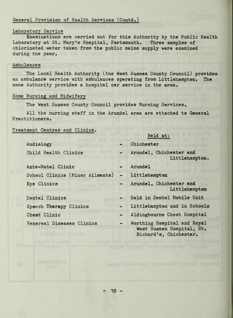 General Provision of Health Services (Contd.) Laboratory Service Examinations are carried out for this Authority by the Public Health Laboratory at St. Mary's Hospital, Portsmouth. Three samples of chlorinated water taken from the public mains supply were examined during the year. Ambulances The Local Health Authority (the West Sussex County Council) provides an ambulance service with ambulances operating from Littlehampton. The same Authority provides a hospital car service in the area. Home Nursing and Midwifery The West Sussex County Council provides Nursing Services. All the nursing staff in the Arundel area are attached to General Practitioners. Treatment Centres and Clinics. Audiology Child Health Clinics Held at: Chichester Arundel, Chichester and Littlehampton. Ante-Natal Clinic School Clinics (Minor Ailments) Eye Clinics Arundel Littlehampton Arundel, Chichester and Dental Clinics Speech Therapy Clinics Chest Clinic Venereal Diseases Clinics Littlehampton Held in Dental Mobile Unit Littlehampton and in Schools Aldingbourne Chest Hospital Worthing Hospital and Royal West Sussex Hospital, St. Richard's, Chichester.