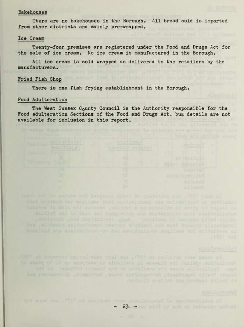 Bakehouses There are no bakehouses in the Borough, All bread sold is imported from other districts and mainly pre-wrapped. Ice Cream Twenty-four premises are registered under the Food and Drugs Act for the sale of ice cream. No ice cream is manufactured in the Borough. All ice cream is sold wrapped as delivered to the retailers by the manufacturers. Fried Fish Shop There is one fish frying establishment in the Borough, Food Adulteration The West Sussex County CoT^ncil is the Authority responsible for the Food adulteration Sections of the Food and Drugs Act, but details are not available for inclusion in this report.