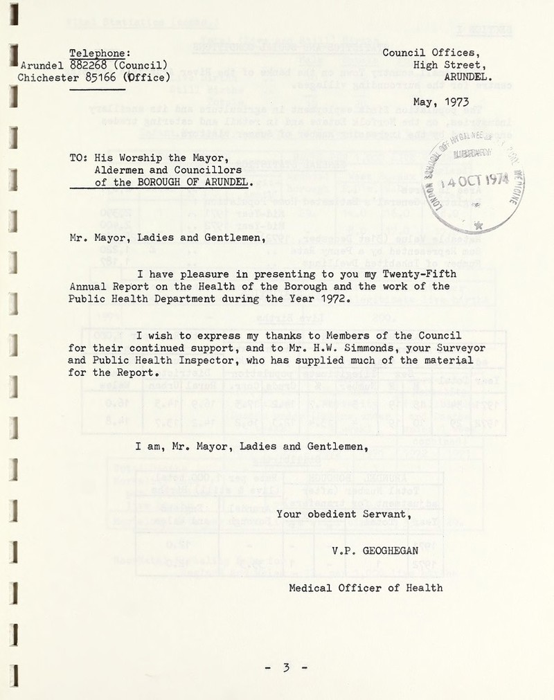 I Council Offices, High Street, ARUNDEL. J Telephone: Arundel 882268 (Council) Chichester 8^166 (Office) I ] ] 1 1 1 1 1 1 May, 1973 TOs His Worship the Mayor, Aldermen and Councillors of the BOROUGH OF ARUNDEL. Mr, Mayor, Ladies and Gentlemen, I have pleasure in presenting to you my Twenty-Fifth Annual Report on the Health of the Borough and the work of the Public Health Department during the Year 1972. I wish to express my thanks to Members of the Council for their continued support, and to Mr. H.W, Simmonds, your Surveyor and Public Health Inspector, who has supplied much of the material for the Report. I am, Mr, Mayor, Ladies and Gentlemen, I J I I I I Your obedient Servant, V.P, GEOGHEGAN Medical Officer of Health