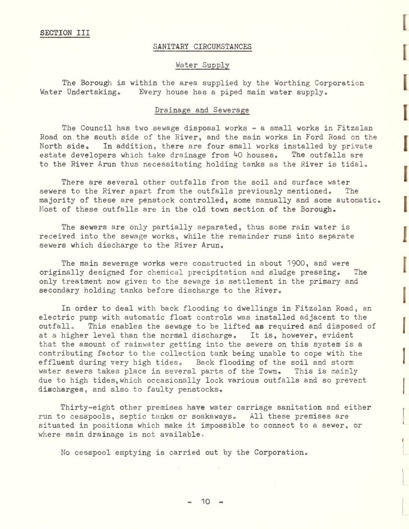 SANITARY CIRCUMSTANCES Water Supply The Borough is within the area supplied by the Worthing Corporation Water Undertakingo Every house has a piped main water supply. Drainage and Sewerage The Council has two sewage disposal works - a small works in Fitzalan Road on the south side of the River, and the main works in Ford Road on the North side. In addition, there are four small v/orks installed by private estate developers which take drainage from 40 houses. The outfalls are to the River Arun thus necessitating holding tanks as the River is tidal. There are several other outfalls from the soil and surface water sewers to the River apart from the outfalls previously mentioned. The majority of these are penstock controlled, some manually and some automatic. Most of these outfalls are in the old town section of the Borough, The sewers are only partially separated, thus some rain water is received into the sewage works, while the remainder runs into separate sewers which discharge to the River Arun, The main sewerage works were constructed in about I9OO, and were originally designed for chemical precipitation and sludge pressing. The only treatment now given to the sewage is settlement in the primary and secondary holding tanks before discharge to the River, In order to deal with back flooding to dwellings in Fitzalan Road, an electric pump with automatic float controls was installed adjacent to the outfall. This enables the sewage to be lifted as required and disposed of at a higher level than the normal discharge. It is, however, evident that the amount of rainwater getting into the sev/ers on this system is a contributing factor to the collection tank being unable to cope with the effluent during very high tides. Back flooding of the soil and storm water sewers takes place in several parts of the Town, This is mainly due to high tides,which occasionally lock various outfalls and so prevent discharges, and also to faulty penstocks. Thirty-eight other premises have water carriage sanitation and either run to cesspools, septic tanks or soakaways. All these premises are situated in positions which make it impossible to connect to a sewer, or where main drainage is not available. No cesspool emptying is carried out by the Corporation.