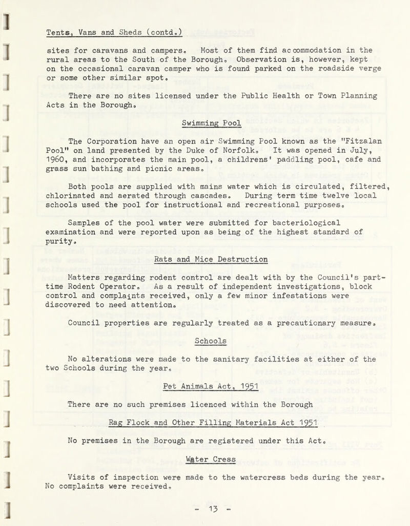 Tents, Vans and Sheds (contd») sites for caravans and campers* Most of them find accommodation in the rural areas to the South of the Borough* Observation is, however, kept on the occasional caravan camper who is found parked on the roadside verge or some other similar spot* There are no sites licensed under the Public Health or Town Planning Acts in the Borough* Swimming Pool The Corporation have an open air Swimming Pool known as the Fitzalan Pool on land presented by the Duke of Norfolk* It was opened in July, 1960, and incorporates the main pool, a childrens* paddling pool, cafe and grass sun bathing and picnic areas* Both pools are supplied with mains water which is circulated, filtered, chlorinated and aerated through cascades* During term time twelve local schools used the pool for instructional and recreational purposes* Samples of the pool water were submitted for bacteriological examination and were reported upon as being of the highest standard of purity* Rats and Mice Destruction Matters regarding rodent control are dealt with by the Council's part“ time Rodent Operator* As a result of independent investigations, block control and complaints received, only a few minor infestations were discovered to need attention* Council properties are regularly treated as a precautionary measure* Schools No alterations were made to the sanitary facilities at either of the two Schools during the year* Pet Animals Act, 1931 There are no such premises licenced within the Borough Rag Flock and Other Filling Materials Act 19^1 No premises in the Borough are registered under this Act* Wgter Cress Visits of inspection were made to the watercress beds during the year* No complaints were received*