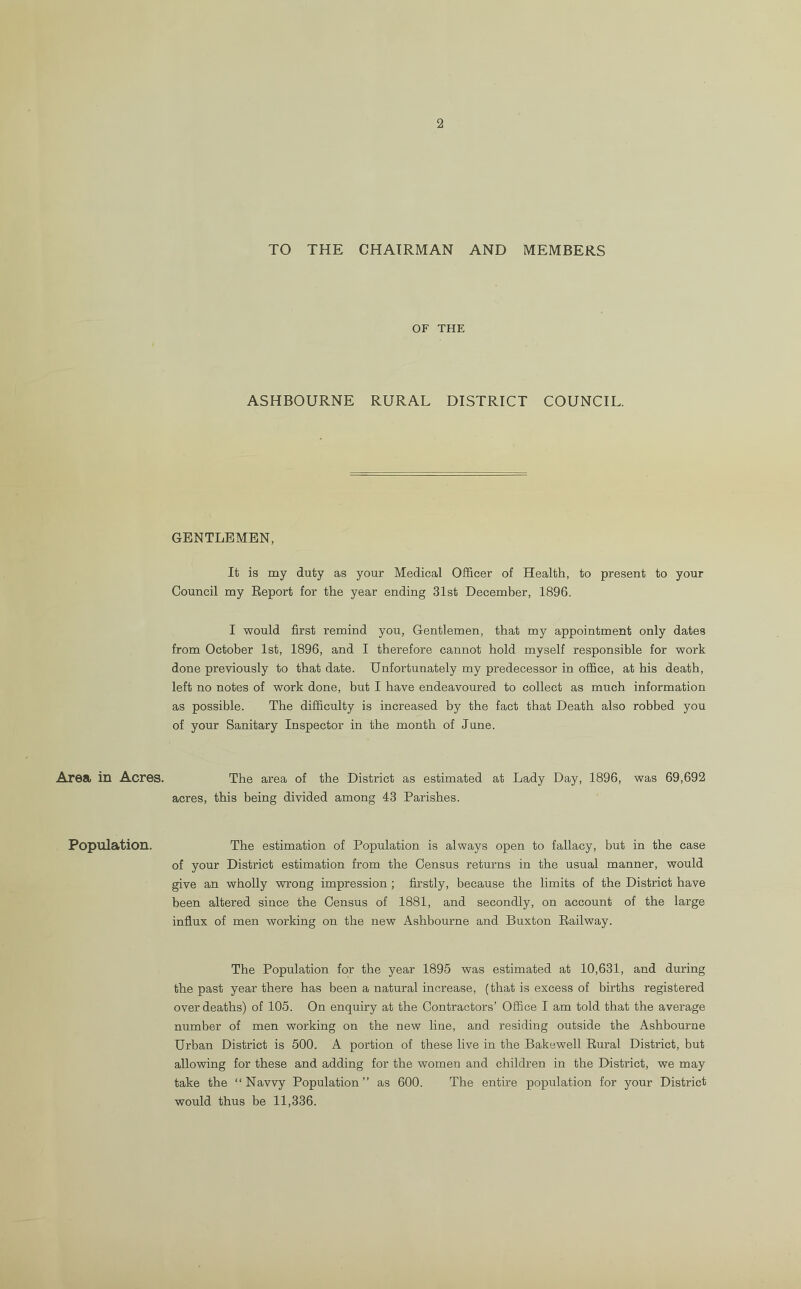 2 Area in Acres. Population. TO THE CHAIRMAN AND MEMBERS OF THE ASHBOURNE RURAL DISTRICT COUNCIL. GENTLEMEN, It is my duty as your Medical Officer of Health, to present to your Council my Report for the year ending 31st December, 1896. I would first remind you, Gentlemen, that my appointment only dates from October 1st, 1896, and I therefore cannot hold myself responsible for work done previously to that date. Unfortunately my predecessor in office, at his death, left no notes of work done, but I have endeavoured to collect as much information as possible. The difficulty is increased by the fact that Death also robbed you of your Sanitary Inspector in the month of June. The area of the District as estimated at Lady Day, 1896, was 69,692 acres, this being divided among 43 Parishes. The estimation of Population is always open to fallacy, but in the case of your District estimation from the Census returns in the usual manner, would give an wholly wrong impression ; firstly, because the limits of the District have been altered since the Census of 1881, and secondly, on account of the large influx of men working on the new Ashbourne and Buxton Railway. The Population for the year 1895 was estimated at 10,631, and during the past year there has been a natural increase, (that is excess of births registered over deaths) of 105. On enquiry at the Contractors’ Office I am told that the average number of men working on the new line, and residing outside the Ashbourne Urban District is 500. A portion of these live in the Bakewell Rural District, but allowing for these and adding for the women and children in the District, we may take the “Navvy Population” as 600. The entire population for your District would thus be 11,336.