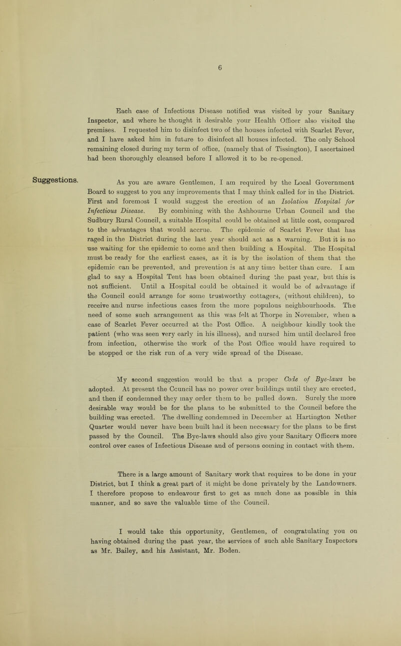 6 Suggestions. Each case of Infectious Disease notified was visited by your Sanitary Inspector, and where he thought it desirable your Health Officer also visited the premises. I requested him to disinfect two of the houses infected with Scarlet Fever, and I have asked him in future to disinfect all houses infected. The only School remaining closed during my term of office, (namely that of Tissington), I ascertained had been thoroughly cleansed before I allowed it to be re-opened. As you are aware Gentlemen, I am required by the Local Government Board to suggest to you any improvements that I may think called for in the District. First and foremost I would suggest the erection of an Isolation Hospital for Infectious Disease. By combining with the Ashbourne Urban Council and the Sudbury Rural Council, a suitable Hospital could be obtained at little cost, compared to the advantages that would accrue. The epidemic of Scarlet Fever that has raged in the District during the last year should act as a warning. But it is no use waiting for the epidemic to come and then building a Hospital. The Hospital must be ready for the earliest cases, as it is by the isolation of them that the epidemic can be prevented, and prevention is at any time better than cure. I am glad to say a Hospital Tent has been obtained during the past year, but this is not sufficient. Until a Hospital could be obtained it would be of advantage if the Council could arrange for some trustworthy cottagers, (without children), to receive and nurse infectious cases from the more populous neighbourhoods. The need of some such arrangement as this was felt at Thorpe in November, when a case of Scarlet Fever occurred at the Post Office. A neighbour kindly took the patient (who was seen very early in his illness), and nursed him until declared free from infection, otherwise the work of the Post Office would have required to be stopped or the risk run of a very wide spread of the Disease. My second suggestion would be that a proper Code of Bye-laws be adopted. At present the Council has no power over buildings until they are erected, and then if condemned they may order them to be pulled down. Surely the more desirable way would be for the plans to be submitted to the Council before the building was erected. The dwelling condemned in December at Hartington Nether Quarter would never have been built had it been necessary for the plans to be first passed by the Council. The Bye-laws should also give your Sanitary Officers more control over cases of Infectious Disease and of persons coming in contact with them. There is a large amount of Sanitary work that requires to be done in your District, but I think a great part of it might be done privately by the Landowners. I therefore propose to endeavour first to get as much done as possible in this manner, and so save the valuable time of the Council. I would take this opportunity, Gentlemen, of congratulating you on having obtained during the past year, the services of such able Sanitary Inspectors as Mr. Bailey, and his Assistant, Mr. Boden.