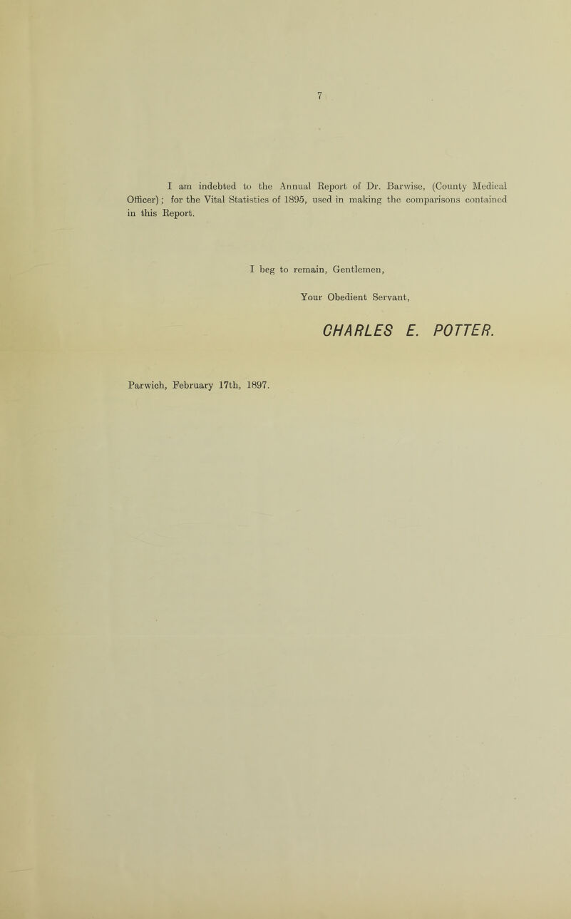 I am indebted to the Annual Report of Dr. Barvvise, (County Medical Officer); for the Vital Statistics of 1895, used in making the comparisons contained in this Report. I beg to remain, Gentlemen, Your Obedient Servant, CHARLES E. POTTER. Parwich, February 17th, 1897.