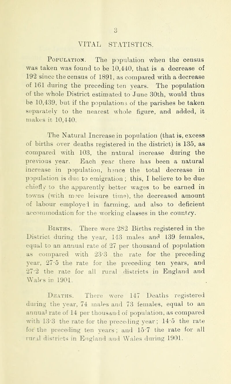 3 VITAL STATISTTCR. Population. The population when the census was takeu was found to be 10,440, that is a decrease of 19'2 since the census of 1891, as compared with a decrease of 161 during the preceding ten years. The population of the whole District estimated to June 30th, would thus be 10,439, but if the populations of the parishes be taken sepai-ateiy to the nearest whole figure, and added, it makes it 10,440. The Natural Increase in population (that is, excess of births over deaths registered in the district) is 135, as compared with 103, the natural increase during the previous year. Each year there has been a natural increase in population, hence the total decrease in population is due to emigration ; this, I believe to be due t'hiefly to the apparently better wages to be earned in towns (with more leisure time), the decreased amount of labour employed in farming, and also to deficient accommodation for the working classes in the country. Births. There were '2S2 Births registered in the District during the year, 143 males and 139 females, equal to an annual rate of 27 per thousand of population as compared with 23'3 the rate for the preceding year, 27-5 the rate for the preceding ten years, and 27'2 the rate for all rural districts in England and Wales in 1901. Deaths. There were 147 Deaths registered durins the year, 74 males and 73 females, equal to an annua' rate of 14 per thousand of population, as compared with 13'3 the rate for the preceding year; 14'5 the rate for the preceding ten years; and lo ? the rate for all rnr.il districts in England and Wales during 1901.