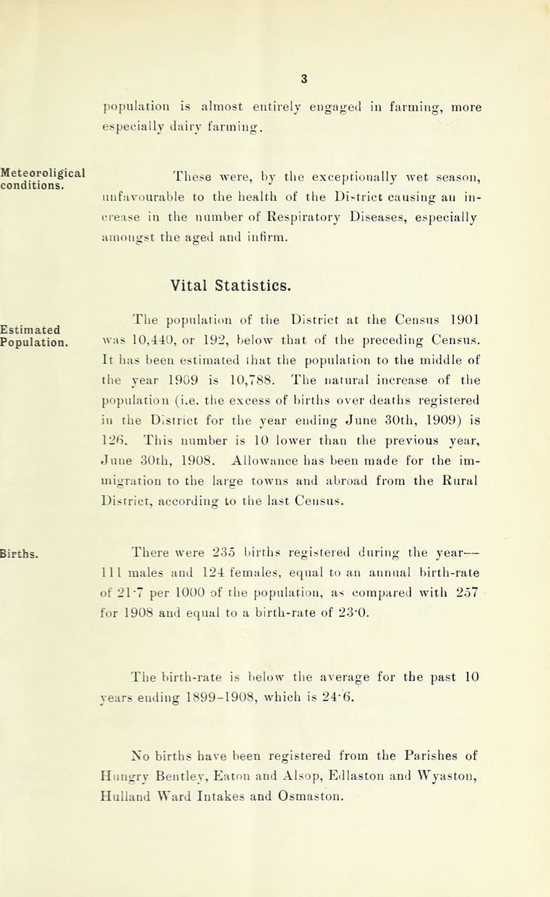 3 Meteorolig'ical conditions. Estimated Population. Births. population is almost entirely engaged in farming, more especially dairy farming. These were, by the exceptionally wet season, unfavourable to the health of the District causing an in- crease in the number of Respiratory Diseases, especially amongst the aged and infirm. Vital Statistics. The population of the District at the Census 1901 was 10.440, or 192, below that of the preceding Census. It has been estimated (hat the population to the middle of the year 1909 is 10,788. The natural increase of the population (i.e. the excess of births over deaths registered in the District for the year ending June 30th, 1909) is 126. This number is 10 lower than the previous year, June 30th, 1908. Allowance has been made for the im- migration to the large towns and abroad from the Rural District, according to the last Census. There were 235 births registered during the year— 111 males and 124 females, equal to an annual birth-rate of 21 '7 per 1000 of the population, as compared with 257 for 1908 and equal to a birth-rate of 23‘0. The birth-rate is below the average for the past 10 vears ending 1899-1908, which is 24-6. No births have been registered from the Parishes of Hungry Bentley, Eaton and Alsop, Edlaston and Wyastou, Hulland Ward Intakes and Osmaston.