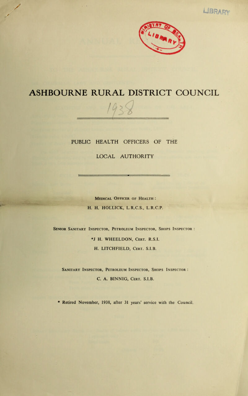 / / Jr ASHBOURNE RURAL DISTRICT COUNCIL PUBLIC HEALTH OFFICERS OF THE LOCAL AUTHORITY Medical Officer of Health : H. H. HOLLICK, L.R.C.S., L.R.C.P. Senior Sanitary Inspector, Petroleum Inspector, Shops Inspector : *J H. WHEELDON, Cert. R.S.I. H. LITCHFIELD, Cert. S.I.B. Sanitary Inspector, Petroleum Inspector, Shops Inspector : C. A. BINNIG, Cert. S.I.B. * Retired November, 1938, after 31 years’ service with the Council.