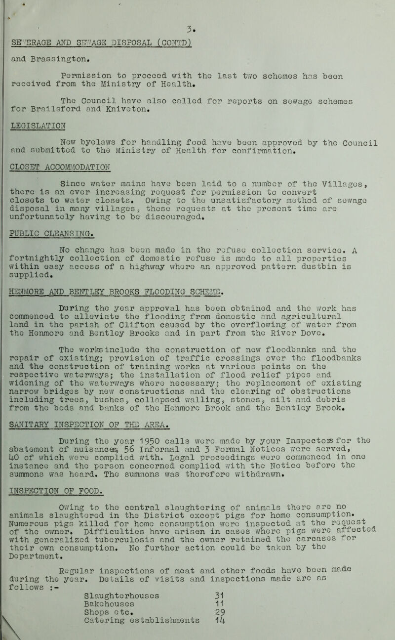 SEWERAGE AND SAVAGE DISPOSAL (CONTD) and Brassington. Permission to proceed with the last two schemes has been received from the Ministry of Health, The Council have also called for reports on sewage schemes for Brailsford and Kniveton. LS Cxi SLAT I ON New byelaws for handling food have been approved by the Council and submitted to the Ministry of Health for confirmation. CLOSET ACCOMMODATION Since water mains have been laid to a number of the Villages, there is an ever increasing request for permission to convert closets to water closets. Owing to the unsatisfactory method of sewage disposal in many villages, these requests at the present time are unfortunately having to be discouraged. PUBLIC CLEANSING. No change has been made in the refuse collection service. A fortnightly collection of domestic refuse is made to all properties within easy access of a highway whore an approved pattern dustbin is supplied. HSNMORE AND BENTLEY BROOKS FLOODING SCHEME. During the year approval has been obtained and the work has commenced to alleviate the flooding from domestic and agricultural land in the parish of Clifton caused by the overflowing of water from the Henmore and Bentley Brooks and in part from the River Dove. The works include the construction of new floodbanks and the repair of existing; provision of traffic crossings over the floodbanks and the construction of training works at various points on the respective waterways; the installation of flood relief pipes and widening of the waterways where necessary; the replacement of existing narrow bridges by new constructions and the clearing of obstructions including trees, bushes, collapsed walling, stones, silt and debris from the beds and banks of the Henmore Brook and the Bentley Brook. SANITARY INSPECTION OP THE AREA. During the year 1950 calls were made by your Inspectors for the abatement of nuisances, 56 Informal and 3 Formal Notices were served, 1+0 of which were complied with. Legal proceedings were commenced in one instance and the person concerned complied with the Notice before the summons was heard. The summons was therefore withdrawn. INSPECTION OP POOD. Owing to the central slaughtering of animals there are no animals slaughtered in the District except pigs for home consumption. Numerous pigs killed for home consumption were inspected at the request of the owner. Difficulties have arisen in cases where pigs were affected with generalized tuberculosis and the owner retained the carcases for their own consumption. No further action could be taken by the Department. Regular inspections of meat and other foods have been during the year. Details of visits and inspections made arc as follows Slaughterhouses 31 Shops etc. 29 Catering establishments 14 made