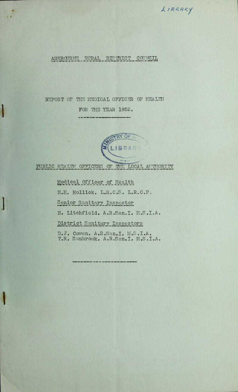 ASHBOURNE RURAL DISTRICT COUNCIL REPORT OF THE MEDICAL OFFICER OF HEALTH PUBLIC HEALTH OFFICERS OF THE LOCAL AUTHORITY Modiqal J3ff_icer jofjfealth H.H. Holliok. L.R.C.S. L.R.C.P, Senior Sanitary Inspector H. Litchfield. A.R.San.I. M.S.I.A. District Sanitary Inspectors D.J. Cowen. A.R.San.I. M.S.I.A. T.R. Sambrook. A.R.San.I. M.S.I.A. FOR THE YEAR 1952