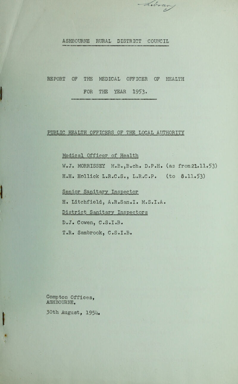 ASHBOURNE RURAL DISTRICT COUNCIL REPORT OF THE MEDICAL OFFICER OF HEALTH FOR THE YEAR 1953. PUBLIC HEALTH OFFICERS OF THE LOCAL AUTHORITY Medical Officer of Health W.J. MORRISSEY M.B.,B.ch. D.P.H. (as from21.ll.53) H.H. Hollick L.R.C.So ? L.R.C.P. (to 8.11.53) Senior Sanitary Inspector H. Litchfield, A.R.San.I. M.S.I.A. District Sanitary Inspectors D.J• Cowen, C.S.I.B. T.R. Sambrook, C.S.I.B. Compton Offices, ASHBOURNE, 30th August, 1954.