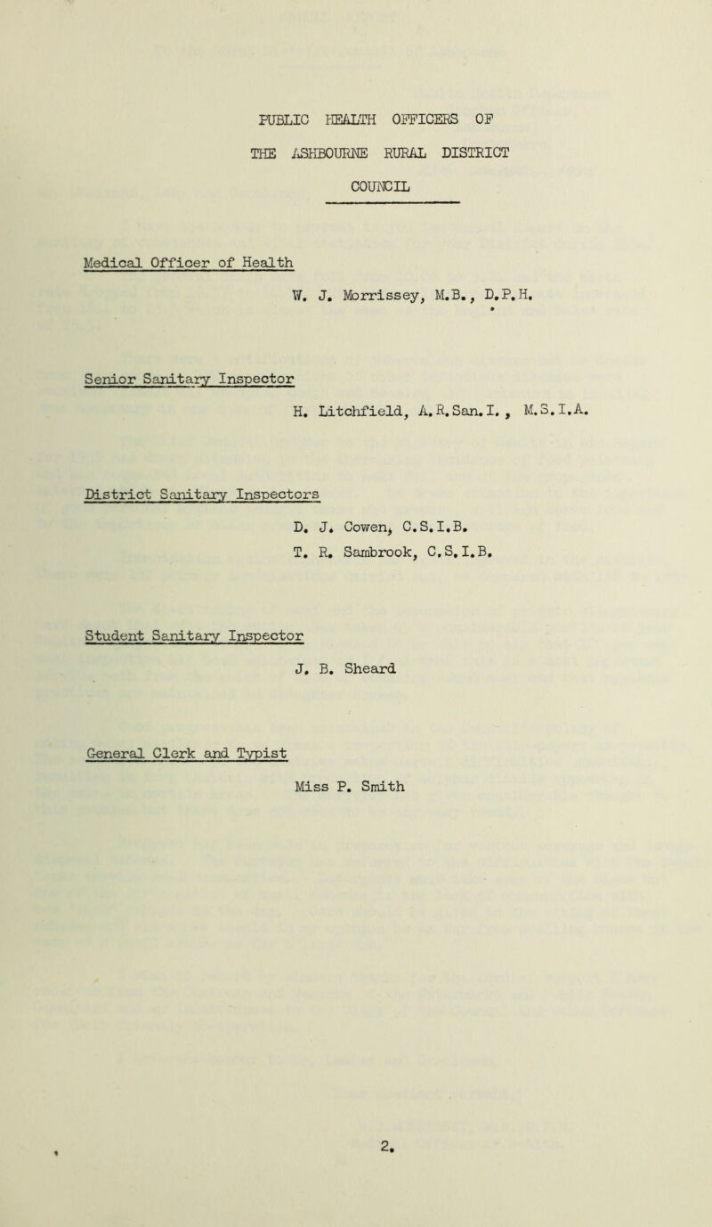 PUBLIC HEALTH OFFICERS OP THE ASHBOURNE RURAL DISTRICT COUNCIL Medical Officer of Health W. J. Morrissey, M.B., D.P. H. Senior Sanitary Inspector H. Litchfield, A. R. San. I., M.3.I.A. District Sanitary Inspectors D. J. Cowen, C.S. I.B. T. R. Sarnbrook, C.S, I.B. Student Sanitary Inspector J, B. Sheard General Clerk and Typist Miss P. Smith 2,