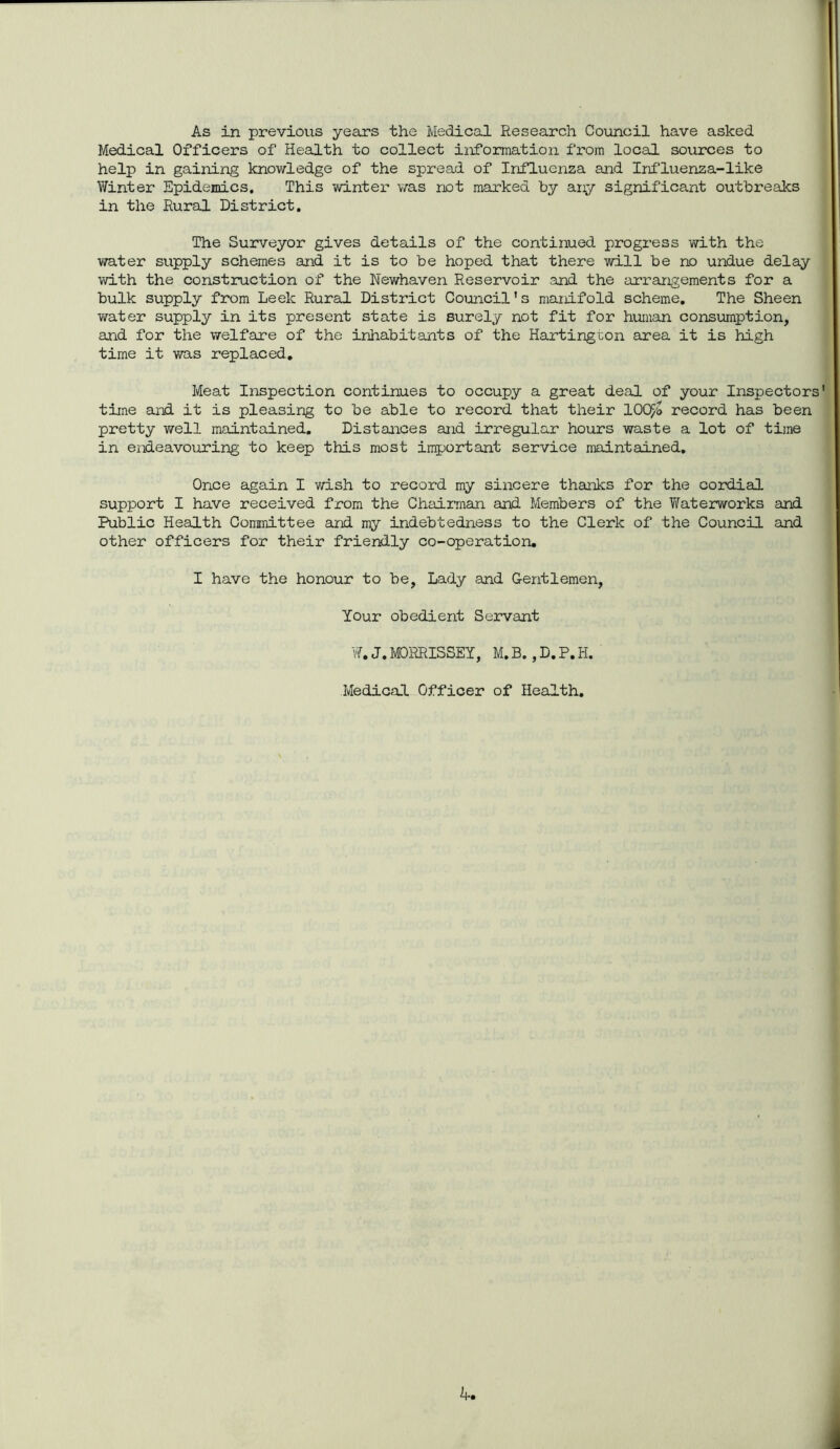 Medical Officers of Health to collect information from local sources to help in gaining knowledge of the spread of Influenza and Influenza-like Winter Epidemics, This winter was not marked by any significant outbreaks in the Rural District. The Surveyor gives details of the continued progress with the water supply schemes and it is to be hoped that there will be no undue delay with the construction of the Newhaven Reservoir and the arrangements for a bulk supply from Leek Rural District Council’s manifold scheme. The Sheen water supply in its present state is surely not fit for human consumption, and for the welfare of the inhabitants of the Hartington area it is high time it was replaced. Meat Inspection continues to occupy a great deal of your Inspectors' time and it is pleasing to be able to record that their 10QF/o record has been pretty well maintained. Distances and irregular hours waste a lot of time in endeavouring to keep this most important service maintained. Once again I wish to record my sincere thanks for the cordial support I have received from the Chairman and Members of the Waterworks and Public Health Committee and my indebtedness to the Clerk of the Council and other officers for their friendly co-operation. I have the honour to be, Lady and Gentlemen, Your obedient Servant W. J. MORRISSEY, M. B., D. P. H. Medical Officer of Health. 4.