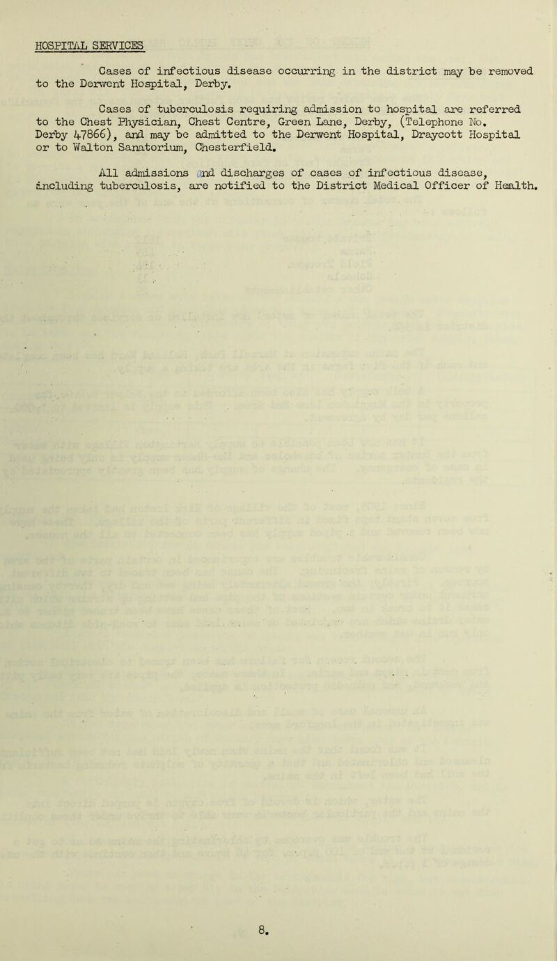 HOSPITAL SERVICES Cases of infectious disease occurring in the district may be removed to the Derwent Hospital, Derby. Cases of tuberculosis requiring admission to hospital are referred to the Chest Physician, Chest Centre, Green Lane, Derby, (Telephone No. Derby A7866), and may be admitted to the Derwent Hospital, Draycott Hospital or to Walton Sanatorium, Chesterfield. All admissions nd discharges of cases of infectious disease, including tuberculosis, are notified to the District Medical Officer of Health.