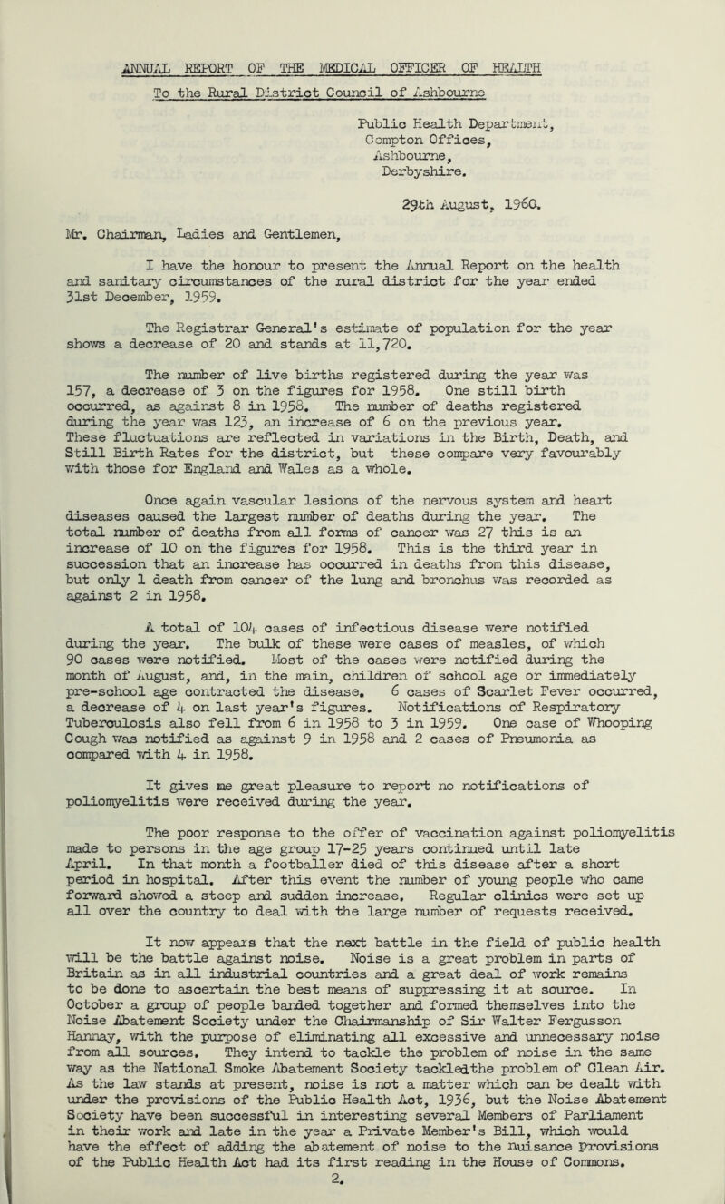 ANNUAL REPORT OF THE MEDICAD OFFICER OF HEALTH To the Rural District Counoil of Ashbourne Public Health Department, Compton Offices, Ashbourne, Derbyshire. 29th August, 19<oO. Mr. Chairman, Ladies and Gentlemen, I have the honour to present the Annual Report on the health and sanitary circumstances of the rural district for the year ended 31st December, 1939. The Registrar General's estimate of population for the year shows a decrease of 20 and stands at 11,720. The number of live births registered during the year was 157, a decrease of 3 on the figures for 1958. One still birth occurred, as against 8 in 1958, The number of deaths registered during the year was 123, an increase of 6 on the previous year. These fluctuations are reflected in variations in the Birth, Death, and Still Birth Rates for the district, but these compare very favourably with those for England and Wales as a whole. Once again vascular lesions of the nervous system and heart diseases caused the largest number of deaths during the year. The total number of deaths from all forms of cancer was 27 this is an increase of 10 on the figures for 1958. This is the third year in succession that an increase has occurred in deaths from this disease, but only 1 death from cancer of the lung and bronchus was recorded as against 2 in 1958, A total of 104 oases of infectious disease were notified during the year. The bulk of these were cases of measles, of which 90 cases were notified. Most of the cases were notified during the month of August, and, in the main, children of school age or immediately pre-school age contracted the disease. 6 cases of Scarlet Fever occurred, a decrease of 4 on last year's figures. Notifications of Respiratory Tuberculosis also fell from 6 in 1958 to 3 in 1959. One case of Whooping Cough was notified as against 9 in 1958 and 2 cases of Pneumonia as oompared with 4 in 1958. It gives me great pleasure to report no notifications of poliomyelitis were received during the year. The poor response to the offer of vaccination against poliomyelitis made to persons in the age group 17-25 years continued until late April. In that month a footballer died of this disease after a short period in hospital. After this event the number of young people who came forward showed a steep and sudden increase. Regular clinics were set up all over the country to deal with the large number of requests received. It now appears that the next battle in the field of public health will be the battle against noise. Noise is a great problem in parts of Britain as in all industrial countries and a great deal of work remains to be done to ascertain the best means of suppressing it at source. In October a group of people banded together and formed themselves into the Noise Abatement Society under the Chairmanship of Sir Walter Fergusson Hannay, with the purpose of eliminating all excessive and unnecessary noise from all sources. They intend to tackle the problem of noise in the same way as the National Smoke Abatement Society tackledthe problem of Clean Air. As the law stands at present, noise is not a matter which can be dealt with under the provisions of the Public Health Act, 1936, but the Noise Abatement Society have been successful in interesting several Members of Parliament in their work aid late in the year a Private Member's Bill, which would have the effect of adding the abatement of noise to the nuisance provisions of the Public Health Act had its first reading in the House of Commons.