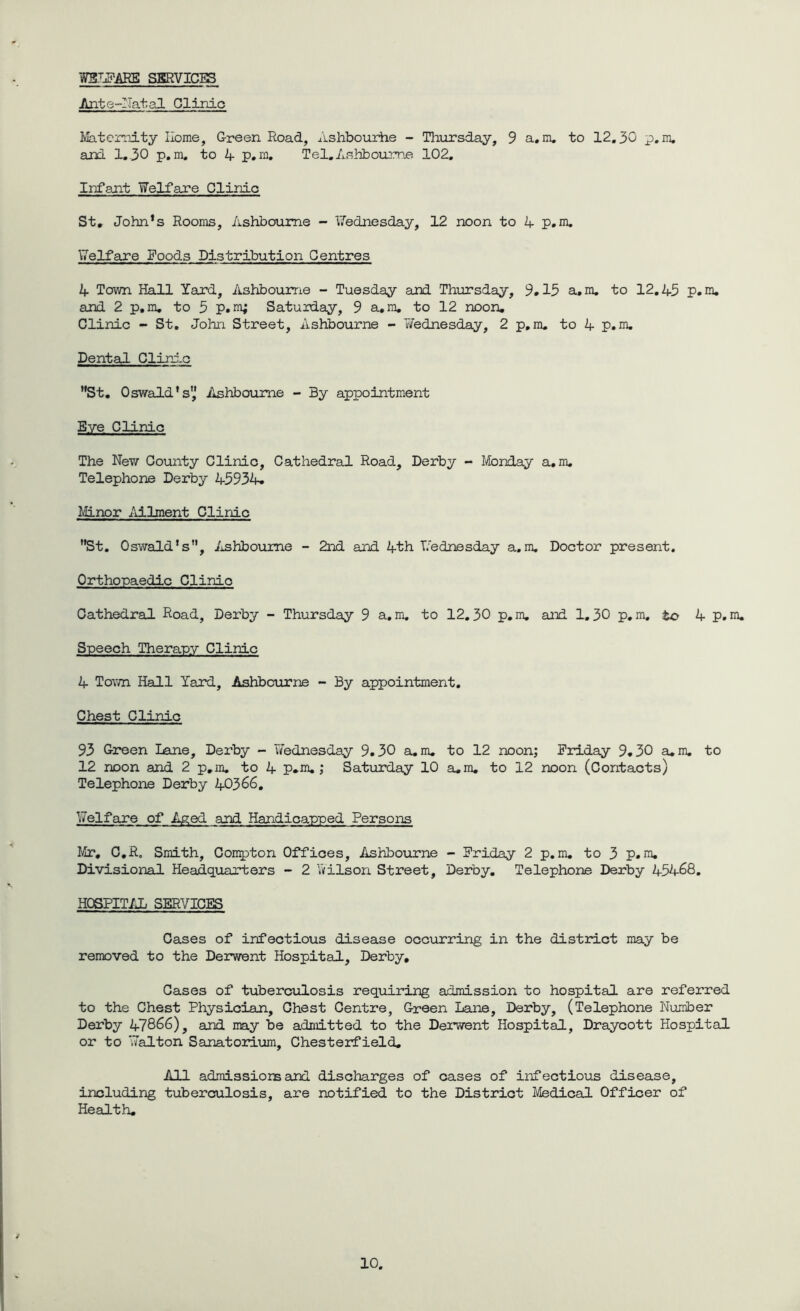 WELFARE SERVICES Ante-Natal Clinic Maternity Home, Green Road, Ashbourhe - Thursday, 9 a.m. to 12.30 p.m. and 1.30 p.m. to 4 p.m. Tel.Ashbourne 102. Infant Welfare Clinic St, John's Rooms, Ashbourne - Wednesday, 12 noon to 4 p.m. Welfare Poods Distribution Centres 4 Town Hall Yard, Ashbourne - Tuesday and Thursday, 9.15 a, m. to 12.45 p. m. and 2 p.m. to 5 p.m; Saturday, 9 a.m. to 12 noon. Clinic - St. John Street, Ashbourne - 7/ednesday, 2 p.m. to 4 p.m. Dental Clinic St. Oswald's',' Ashbourne - By appointment Eye Clinic The New County Clinic, Cathedral Road, Derby - Monday a.m. Telephone Derby 45934. Minor Ailment Clinic St. Oswald's, Ashbourne - 2nd and 4th Wednesday a.m. Doctor present. Orthopaedic Clinic Cathedral Road, Derby - Thursday 9 a.m. to 12.30 p.m. and 1.30 p.m. to 4 p.m. Speech Therapy Clinic 4 Town Hall Yard, Ashbourne - By appointment. Chest Clinic 93 Green Lane, Derby - Wednesday 9.30 a. m. to 12 noon; Friday 9.30 a.m. to 12 noon and 2 p.m. to 4 p.m.; Saturday 10 a.m. to 12 noon (Contacts) Telephone Derby 40366. Welfare of Aged and Handicapped Persons Mr, C.R. Smith, Compton Offices, Ashbourne - Friday 2 p.m. to 3 p.m. Divisional Headquarters - 2 Ails on Street, Derby. Telephone Derby 45468. HOSPITAL SERVICES Cases of infectious disease occurring in the district may be removed to the Derwent Hospital, Derby, Cases of tuberculosis requiring admission to hospital are referred to the Chest Physician, Chest Centre, Green Lane, Derby, (Telephone Number Derby 47866), and may be admitted to the Derwent Hospital, Draycott Hospital or to Walton Sanatorium, Chesterfield. All admissions and discharges of cases of infectious disease, including tuberculosis, are notified to the District Medical Officer of Health.