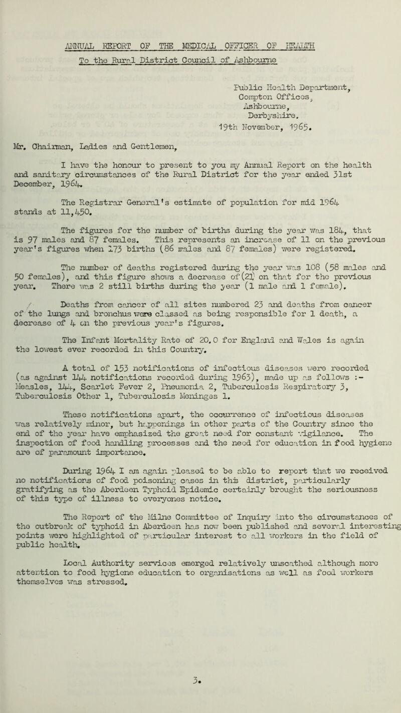 ANNUAL REPORT OP THE MEDICAL OFFICER OF HEALTH To the Rural District Council of Ashbourne Public Health Department, Compton Offices, Ashbourne, Derbyshire. 19th November, 1965* Mr. Ohaiman, Ladies end Gentlemen, I have the honour to present to you my Annual Report on the health and sanitary circumstances of the Rural District for the year ended 31st December, 19 64, The Registrar General’s estimate of population for mid 1964- stands at 11,4-50. The figures for the number of births during the year was 184-, that is 97 males and 87 females. This represents an increase of 11 on the previous year’s figures when 173 births (86 males and 87 females) were registered. The number of deaths registered during the year was 108 (58 males and 50 females), and this figure shows a decrease of (23; on that for the previous year. There was 2 still births during the yeejr (l male and 1 female). Deaths from cancer of all sites numbered 23 and deaths from cancer of the lungs and bronchus were classed as being responsible for 1 death, a decrease of 4- on the previous year's figures. The Inf ant Mortality Rate of 20. 0 for England and Wales is again the lowest ever recorded in this Country, A total of 153 notifications of infectious diseases were recorded (as against 144 notifications recorded during 1963), made up as follows Measles, 144, Scarlet Fever 2, Pneumonia 2, Tuberculosis Respiratory 3, Tuberculosis Other 1, Tuberculosis Meninges 1. These notifications apart, the occurrence of infectious diseases was relatively minor, but happenings in other parts of the Country since the end of the year have emphasized the great need for constant vigilance. The inspection of food handling processes and the need for education in food hygiene are of paramount importance. During 1964 I am again pleased to be alio to report that we received no notifications of food poisoning cases in this district, particularly gratifying as the Aberdeen Typhoid Epidemic certainly brought the seriousness of this type of illness to everyones notice. The Report of the Milne Committee of Inquiry into the circumstances of the outbreak of typhoid in Aberdeen has now been published and several interesting points were highlighted of particular interest to all workers in the field of public health. Local Authority services emerged relatively unscathed although more attention to food hygiene education to organisations as well as food workers themselves was stressed.
