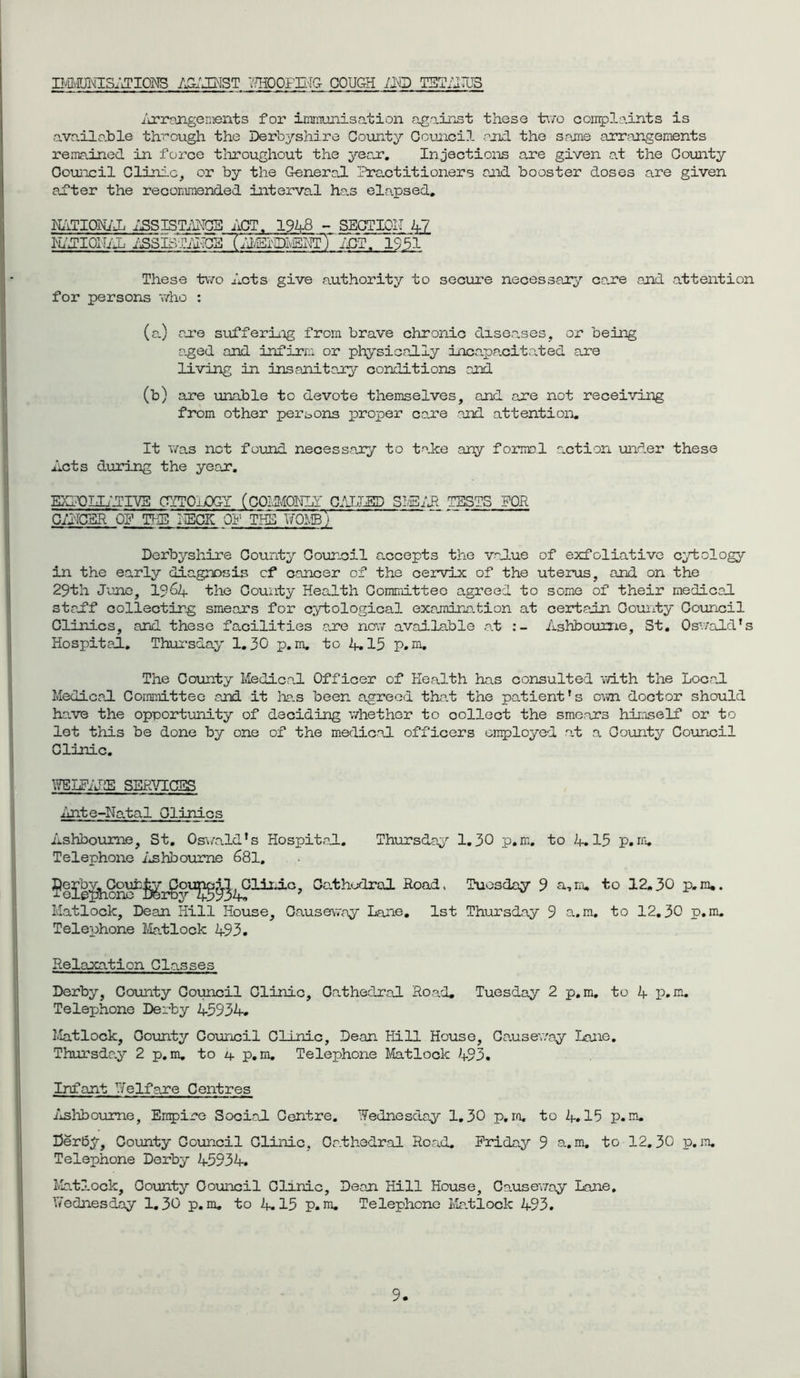 LMMUNISATIONS AGAINST WHOOFING GOUCtH /ND TETAIUS iarrangenients for imrnunisation against these two complaints is ava.ilo.ble through the Derbyshire County Council and the Scame arrangements remained in force throughout the yean. Injections are given at the County Council Clinic, or by the General Practitioners and booster doses are given after the recommended interval has ela.psed. NATIONAL ASSISTANCE ACT. 1948 - SECTION 42 NATIONAL ASSISTANCE (l^mSvENTT'ACT. 1951 These two Acts give authority to secure necessary cane and attention for persons who : (a.) ane suffering from brave chronic diseases, or being aged and infirm or physically incapacitated are living in insanitary conditions and (b) are unable to devote themselves, and are not receiving from other persons proper care and attention. It was net found necessary to take any formal action under these Acts during the yean. EXFOLIATIVE CYTOLOGY (GOlUOWJl ^ CALLED S?vEAR TESTS FOR CANCER OP THE HECK Off THE WOMbT Derbyshire County Council accepts the value of exfoliative cytology in the early diagnosis of* cancer of the cervix of the uterus, and on the 29tli June, 19&4- the County Health Committee agreed to some of their medical staff collecting smears for cytological examination at certain County Council Clinics, and these facilities are now available at Ashbourne, St. Oswald’s Hospital. Thursday 1.30 p.m, to 4.15 p. m. The County Medical Officer of Health has consulted with the Local Medical Committee and it has been agreed that the patient’s own doctor should have the opportunity of deciding whether to oollect the smears himself or to let this be done by one of the medical officers employed at a County Council Clinic. WELFARE SERVICES Ante-Natal Clinics Ashbourne, St. Oswald’s Hospital. Thursday 1.30 p.m. to 4.15 p.m. Telephone Ashbourne 681. J)^^Clinic, Co.thodral Road, Tuesday 9 a, 10. to 12.30 p„m.. Matlock, Dean Hill House, Causeway Lane. 1st Thursday 9 a.m. to 12.30 p.m. Telephone Matlock 493. Relaxation Classes Derby, County Council Clinic, Cathedral Road. Tuesday 2 p.m. to 4 p.m. Telephone Derby 45934. Matlock, County Council Clinic, Dean Hill House, Causeway Lane. Thursday 2 p.m. to /f p.m. Telephone Matlock 493. Infant Welfare Centres Ashbourne, Empire Social Centre. Wednesday 1.30 p,m. to if. 15 p.m. Derby, County Council Clinic, Cathedral Road. Friday 9 a.m. to 12.30 p.m. Telephone Derby 45934. Matlock, County Council Clinic, Dean Hill House, Causeway Lane. Wednesday 1.30 p.m. to 4.15 p.m. Telephone Matlock 493.