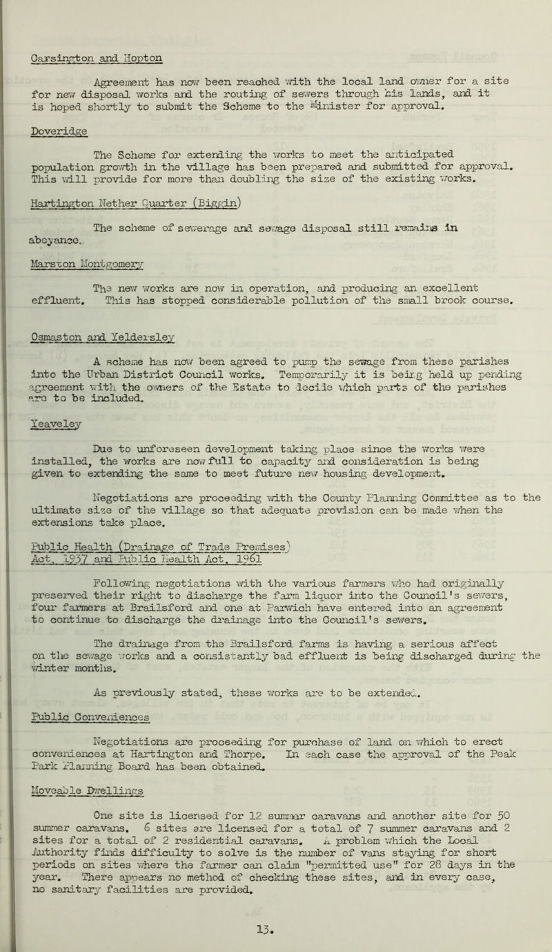Oansinqton and H opt on Agreement has now been reached with the local land owner for a site for new disposal works and the routing of sewers through his lands, and it is hoped shortly to submit the Scheme to the Minister for approval. Doveridge The Scheme for extending the works to meet the anticipated population growth in the village has been prepared and submitted for approval. This will provide for more than doubling the size of the existing 'works. Hartington Nether Quarter (Biggin) The scheme of sewerage and sewage disposal still remains in abeyance.. Mars •con Montgomery The new works are now in operation, and producing an excellent effluent. This has stopped considerable pollution of the small brook course. Osmaston and Yeldersley A scheme has now been agreed to pump the sewage from these parishes into the Urban District Council works. Temporarily it is being held up pending agreement with the owners of the Estate to decile which parts of the parishes arc to be included. Yeaveley Due to unforeseen development taking place since the works were installed, the works are now full to capacity and consideration is being given to extending the same to meet future new housing development. Negotiations are proceeding with the County Planning Committee as to the ultimate size of the village so that adequate provision can be made when the extensions take place. Public Health (Drainage of Trade Premises' Act. 1937 and Public Health Act. l?6l Following negotiations with the various farmers who had originally preserved their right to discharge the farm liquor into the Council’s sewers, four farmers at Brailsford and one at Parwich have entered into an agreement to continue to discharge the drainage into the Council's sewers. The drainage from the Brailsford farms is having a serious affect on the sewage works and a consist ant ly bad effluent is being discharged during the winter months. As previously stated, these works are to be extended. Public Conveniences Negotiations are proceeding for purchase of land on which to erect conveniences at Hartington and Thorpe. In each case the approval of the Peak Park Planning Board has been obtained. Moveable D’ye!lings One site is licensed for 12 summer caravans and. another site for 50 summer caravans. 6 sites are licensed for a total of 7 summer caravans and 2 sites for a total of 2 residential caravans. A problem which the Local Authority finds difficulty to solve is the number of vans staying for short periods on sites where the farmer can claim permitted use for 28 days in the year. There appears no method of checking these sites, and in every case, no sanitary facilities are provided.