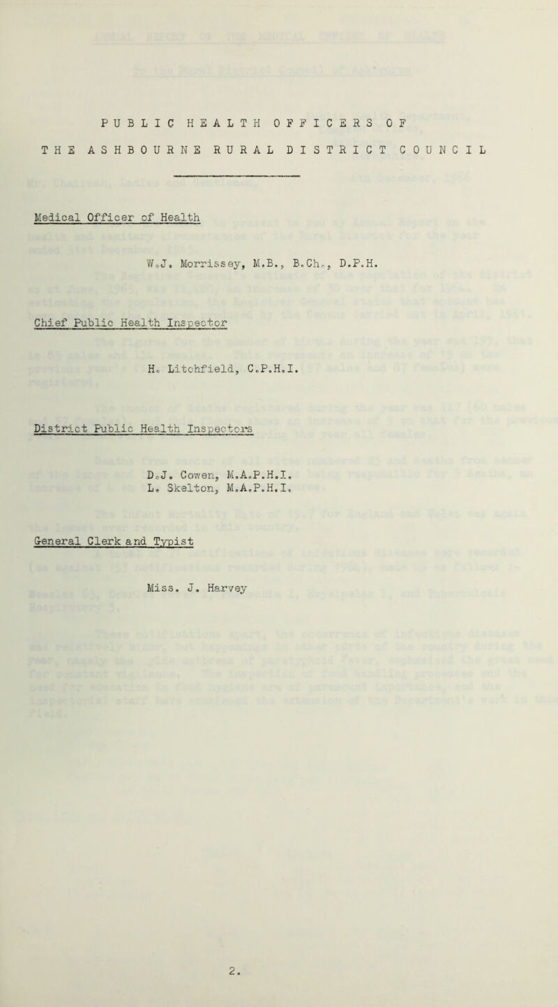 PUBLIC HEALTH OFFICERS OF THE ASHBOURNE RURAL DISTRICT COUNCIL Medical Officer of Health V/oJ. Morrissey, M.B., B,Ch., D.P.H. Chief Public Health Inspector Ho Litchfield, CcP.Hd. District Public Health Inspectors DcJ. Cowen, M,A«P.H.I, Le Skelton, M.AoP.H.I, G-eneral Clerk and T.-y-pist Miss. J, Harvey