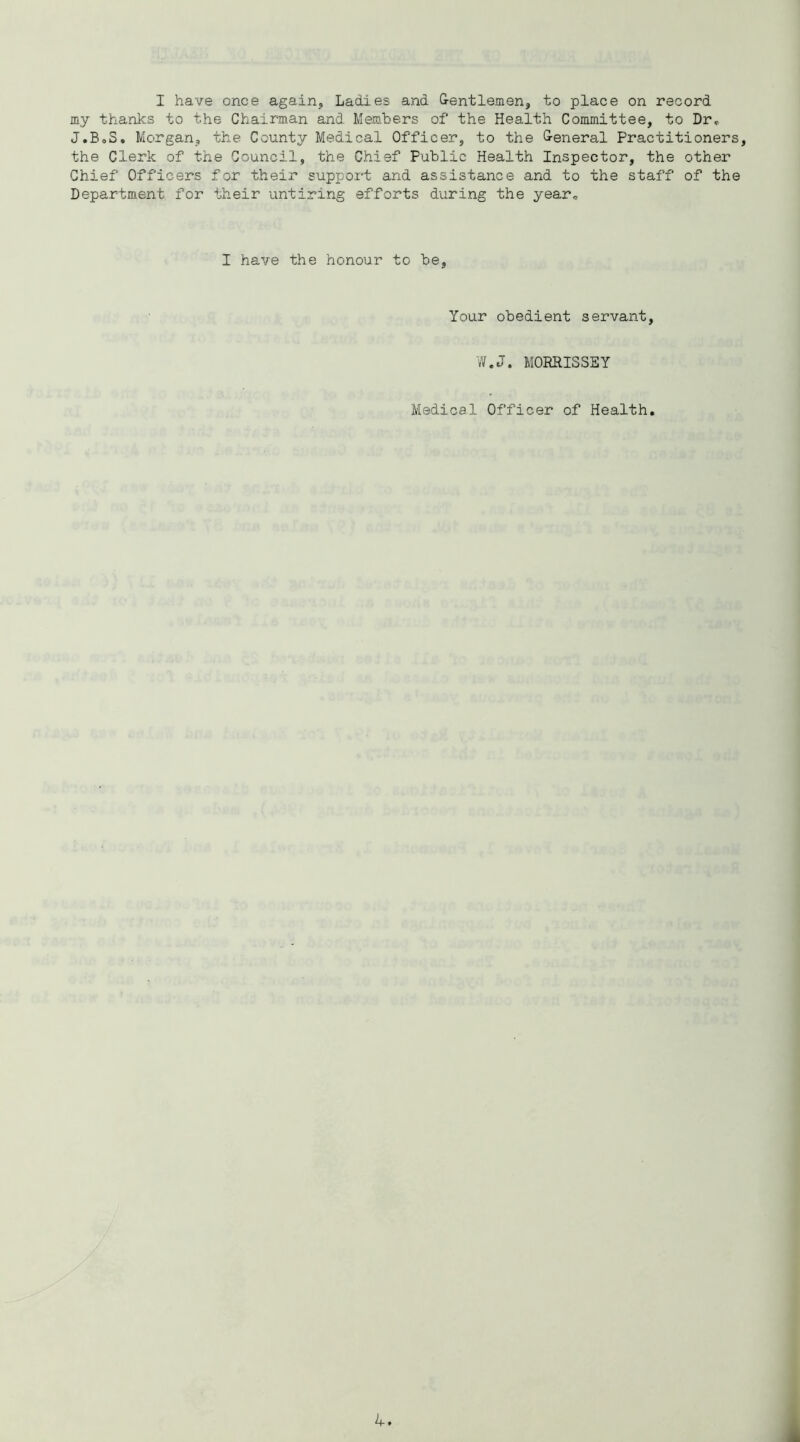 I have once again, Ladies and G-entlemen, to place on record my thanks to the Chairman and Members of the Health Committee, to Dr^ J.BoS* Morgan, the County Medical Officer, to the &eneral Practitioners, the Clerk of the Council, the Chief Public Health Inspector, the other Chief Officers for their support and assistance and to the staff of the Department for their untiring efforts during the year,, I have the honour to be. Your obedient servant, W.J. MORRISSEY Medical Officer of Health.