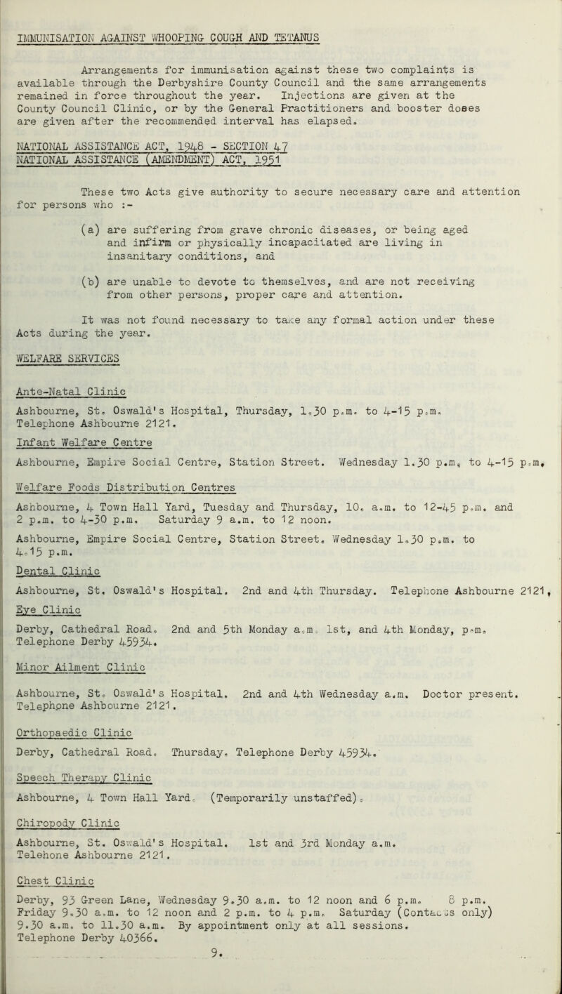 IMIIUNISATION A&AINST V/HOOPIN& COU&H AND TETANUS Arrangements for immunisation against these two complaints is available through the Derbyshire County Council and the same arrangements remained in force throughout the year. Injections are given at the County Council Clinic, or by the G-eneral Practitioners and booster doees are given after the recommended interval has elapsed. NATIOI^ ASSISTANCE ACT, 1948 ~ SECTION 47 NATIONAL ASSISTAICE (AMENPiiENf) ACT, 1951 These two Acts give authority to secure necessary care and attention for persons who (a) are suffering from grave chronic diseases, or being aged and inf'irm or physically incapacitated are living in insanitary conditions, and (b) are unable to devote to themselves, and are not receiving from other persons, proper cape and attention. It was not found necessary to taice any formal action under these Acts during the yea^r, WELFARE SERVICES Ante-Natal Clinic Ashbourne, St. Oswald's Hospital, Thursday, 1,30 p.m, to 4-'15 p.m. Telephone Ashbourne 212t. Infant Welfare Centre Ashbourne, Empire Social Centre, Station Street. Wednesday 1.30 p.m^ to 4-15 Ptm, Welfare Foods Distribution Centres Ashbourne, 4 Town Hall Yard, Tuesday and Thursday, 10, a.m, to 12-45 p^m. and 2 p.m. to 4-30 p.m, Saturday 9 a.m. to 12 noon. Ashbourne, Empire Social Centre, Station Street. Wednesday 1,30 p.m, to 4^15 p.m. Dental Clinic Ashbourne, St, Oswald's Hospital, 2nd and 4th Thursday. Telephone Ashbourne 2121, Eye Clinic Derby, Cathedral Road, 2nd and 5th Monday a,m. 1st, and 4th Monday, p*m. Telephone Derby 45934. Minor Ailment Clinic Ashbourne, St, Oswald's Hospital, 2nd and 4th Wednesday a.m. Doctor present. Telephone Ashbourne 2121. Orthopaedic Clinic Derby, Cathedral Road, Thursday, Telephone Derby 45934. Speech Therapy Clinic Ashbourne, 4 Tovm Hall Yard, (Temporarily unstaffed). Chiropody Clinic Ashbourne, St, 0sv;ald's Hospital, 1st and 3rd Monday a.m. Telehone Ashbourne 2121. Chest Clinic Derby, 93 Oreen Lane, V/ednesday 9*30 a.m. to 12 noon and 6 p.m, 8 p.m, Friday 9*30 a.m. to 12 noon and 2 p.m. to 4 p.m, Saturday (ContaoJs only) 9.30 a.m. to 11.30 a.m. By appointment only at all sessions. Telephone Derby 40366.