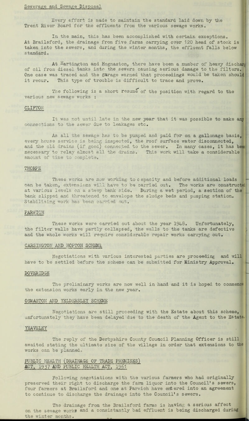 Sewerage and Sewa^,e Disposal Every effort is made to maintain the standard laid dov;n by the Trent River Board for the effluents from the various sev/age v^orks. In the main, this has been accomplished with certain exceptions^ At Brailsford, the drainage from five farms carrying over 120 head of stock is taken into the sewers, and during the winter months, the effluent falls below standard, At Hartington and Hognaston, there have been a number of heavy dischar^ of oil from diesel tanks into the sewers causing serious damage to the filters. One case was traced and the garage warned that proceedings would be taken should it recur. This type of trouble is difficult to trace and prove. The following is a short resum^ of the position with regard to the various new sewage works s CLIFTON It was not until late in the nev; year that it was possible to make any connections to the sewer due to leakages etc. As all the sewage has to be pumped and paid for on a gallonage basis, evei'y house service is being inspected, the roof surface water disconnected, and the old drains (if good) connected to the sewer. In many cases, it has been necessary to relay almost all the drsdns. This work will take a considerable amount of time to oomirlete, THORPE These works are nov/ working to capacity and before additional loads can be taken, extensions will have to be carried out. The works are constructed at various levels on a steep bank side. During a wet period, a section of the barJc slipped and threatened to envelope the sludge beds and pumping station, 3ta.bilising work has been carried out, PARV/ICH These v;orks were carried out about the year 19^8, Unfortunately, the filter walls have partly collapsed, the v/alls to the tanks are defective and the whole works will require considerable repair works carrying out, i CARSIN&TON AND HOPTON SCHEME Negotiations with various interested parties are proceeding and will have to be settled before the scheme can be submitted for Ministry Approval, DQVERID&E The preliminary viforks are now well in hand and it is hoped to commence ■che extension works early in the new year, OSMASTON AND YELDERSLEY SCHElffi Negotiations are still proceeding with the Estate about this scheme, unfortunately they have been delayed due to the death of the Agent to the Estate. YEAVELEY The reply of the Derbyshire County Council Planning Officer is still awaited stating the ultimate size of the village in order that extensions to the works can be planned- PUBLIC HEALTH (PRAINAG-E OF TRADE PREMISES) ACT,' 1957 AND'public HEALTH ACT, 1961 Following negotiations with the various farmers who had originally preserved their right to discharge the farm liquor into the Council's sev/ers, four farmers at Brailsford and one at Parv/ich have entered into an agreement to continue to discharge the drainage into the Council's sewers. The drainage from the Brailsford farm.s is having a serious affect on the sewage worki a^ud a oonsistantly bad effluent is being discharged during the winter mcnrh.s.